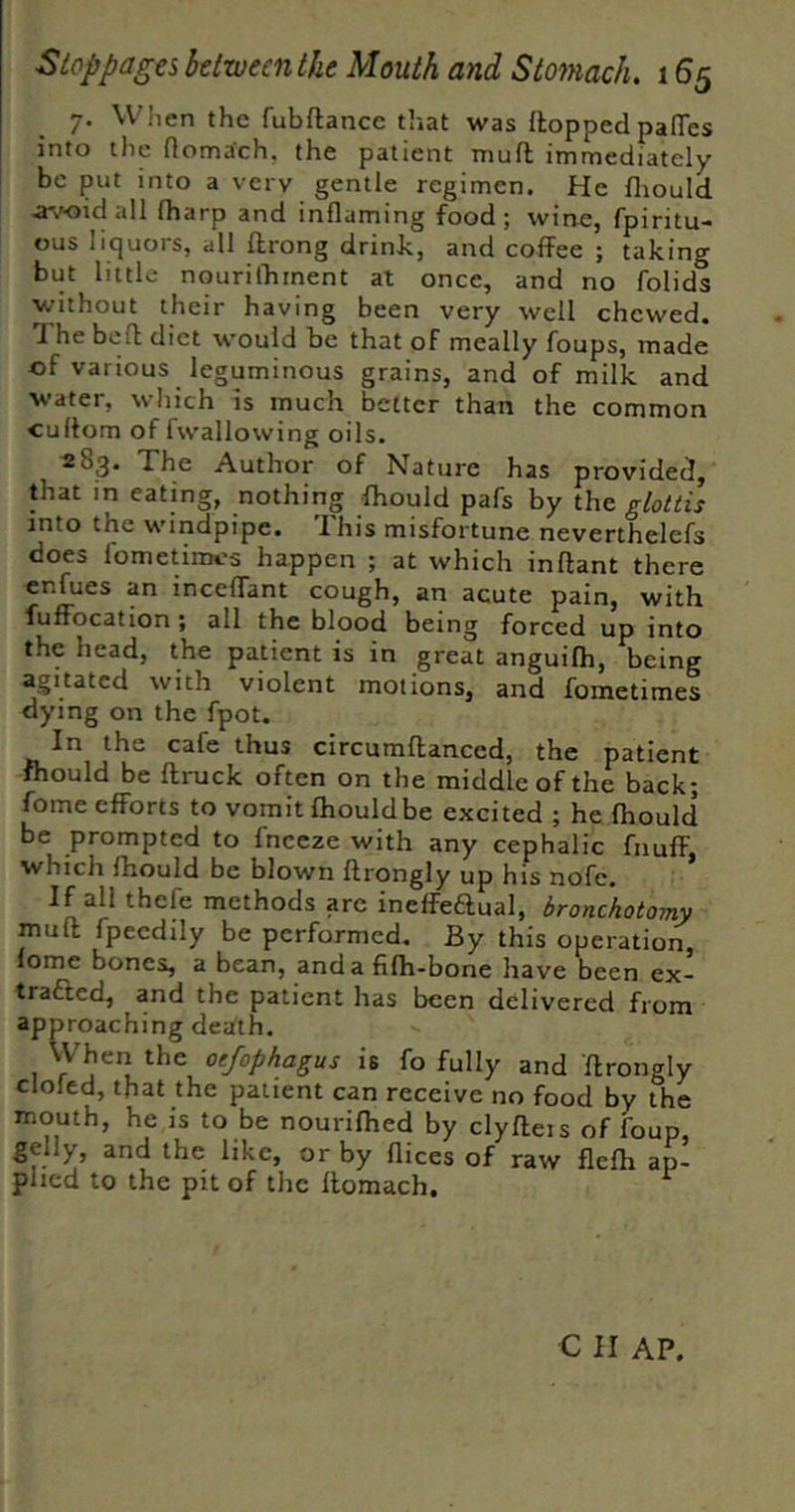 7. When the fubftance that was ftopped pafTes into the rtomach, the patient muft immediately be put into a very gentle regimen. He fliould avoid all fharp and inflaming food; wine, fpiritu- ous liquors, all ftrong drink, and coffee ; taking but little nourifhment at once, and no folids without their having been very well chewed. The befl diet would be that of meally foups, made of various leguminous grains, and of milk and water, which is much better than the common cuftom of fwallowing oils. ^^3* The Author of Nature has provided, that in eating, nothing fhould pafs by the, glottis into the windpipe. Ihis misfortune neverthelefs does fometimes happen ; at which inftant there enfues an inceflant cough, an acute pain, with fuffocation ; all the blood being forced up into the head, the patient is in great anguifh, being agitated with violent motions, and fometimes dying on the fpot. In the cafe thus circumflanced, the patient fhould be ftruck often on the middle of the back; fome efforts to vomit fhouldbe excited ; he fhould be prompted to fneeze with any cephalic fnuff, which fhould be blown ftrongly up his nofe. If all thefe methods are ineffeaual, bronckotomy muff fpeedily be performed. By this operation, lome bones, a bean, and a fifh-bone have been ex- trafted, and the patient has been delivered from approaching death. VVheri the oefophagus is fo fully and ftrongly doled, that the patient can receive no food by the mouth, he is to be nourifhed by clyfteis of foup, gelly, and the like, or by flices of raw flefh ap- plied to the pit of the ftomach. ^ C II AP.