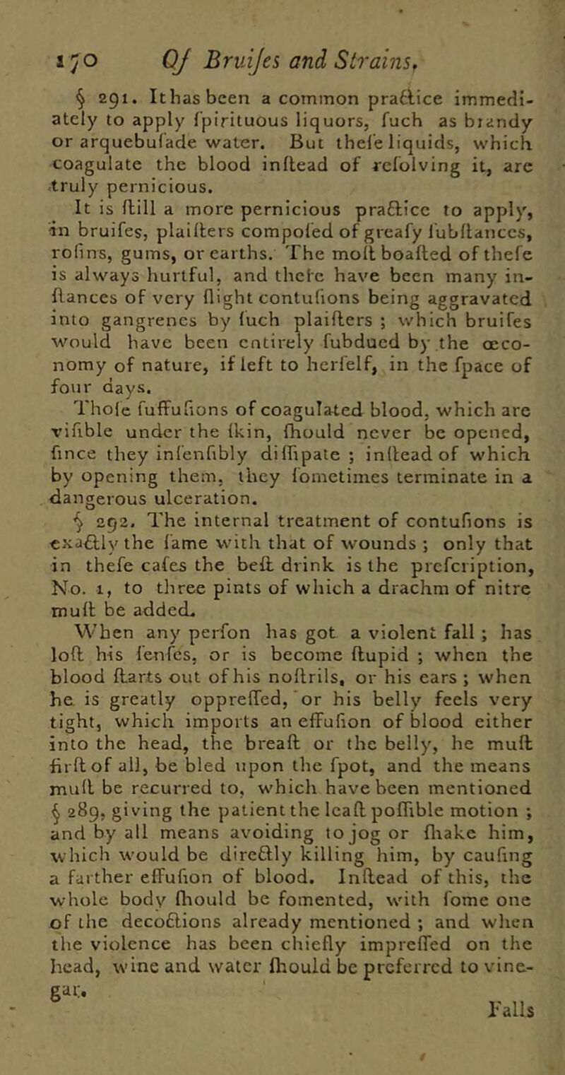 fjO QJ Bruifes and StrainSf § 291. Ithasbeen a common pradlice immedi- ately to apply fpirituous liquors, fuch as brandy or arquebulade water. But thele liquids, which coagulate the blood inllead of rcfolving it, are .truly pernicious. It is dill a more pernicious prafticc to apply, in bruifes, plailkers compofed of greafy lubllanccs, rofins, gums, or earths. The mollboafted of thefe is always hurtful, and thcfc have been many in- flances of very flight contulions being aggravated into gangrenes by luch plaiflers ; which bruifes would have been entirely fubdued by the (Eco- nomy of nature, if left to herfelf, in the fpace of four days. Thole fuffufions of coagulated blood, which are vifible under the Ikin, fhould never be opened, fince they infenfibly dilTipate ; inllead of which by opening them, they lometimes terminate in a da ngerous ulceration. ^ 292. The internal treatment of contufions is exactly the lame with that of wounds ; only that in thefe cafes the bed drink is the prcfciiption. No. 1, to three pints of which a drachm of nitre mull be added. When any perfon has got a violent fall ; has lofl his fenfes, or is become flupid ; when the blood darts out of his nodrils, or his cars ; when he is greatly opprelTed, or his belly feels very tight, which imports an effufion of blood either into the head, the bread or the belly, he mud fil'd of all, be bled upon the fpot, and the means mud be recurred to, which have been mentioned ^ 289, giving the patient the lead poflible motion ; and by all means avoiding to jog or fliakc him, which would be direftly killing him, by caufing a farther effufion of blood. Indead of this, the whole body fliould be fomented, with fome one of the decoftions already mentioned ; and when the violence has been chiefly impreffed on the head, wine and water Ihould be preferred to vine- gai:. Tails