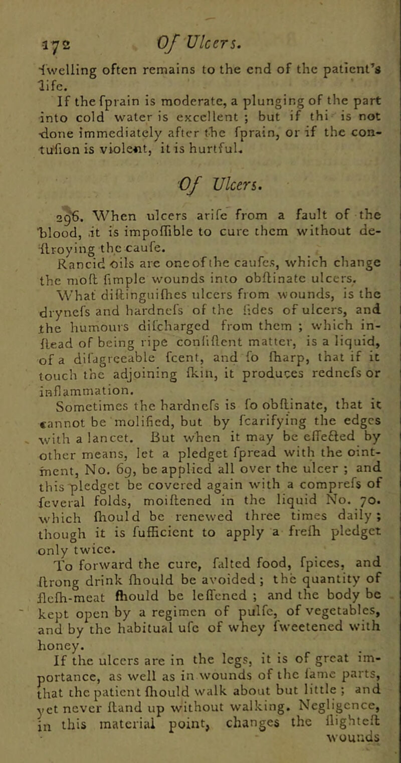 ■{welling often remains to the end of the patient’s life. If the fprain is moderate, a plunging of the part into cold water is excellent ; but if thi is not ■done immediately after f-Tie fprain, or if the con- tu'fion is violent, it is hurtful. Of ulcers. 2^. When ulcers arife from a fault of the Talood, it is impolTible to cure them without de- Ilroying the caule. Rancid oils are one of the caufes, which change the moft fimple wounds into obflinate ulcers. What diftinguifhes ulcers from wounds, is the drynefs and hardnefs of the tides of ulcers, and the humours dilcharged from them ; which in- flead of being ripe conliftent matter, is a liquid, of a difagreeable feent, and fo fharp, that if it touch the adjoining fkin, it produces rednefs or inflammation. Sometimes the hardnefs is fo obflinate, that it cannot be molified, but by fcarifying the edges . with a lancet. But when it may be effefled by other means, let a pledget fpread with the oint- ment, No. 69, be applied all over the ulcer ; and this'pledget be covered again with a comprefs of feveral folds, moiflened in the liquid No. 70. which fhould be renewed three times daily; though it is fufficient to apply a frefh pledget only twice. To forward the cure, failed food, fpices, and flrong drink fhould be avoided; the quantity of flcfh-meat fhould be leffened ; and the body be kept open by a regimen of pulfe, of vegetables, and by the habitual ufc of whey fweetened with honey. If the ulcers are in the legs, it is of great im- portance, as well as in wounds of the lame parts, that the patient fhould walk about but little ; and yet never Hand up without walking. Negligence, in this material point, changes the llightefl wounds