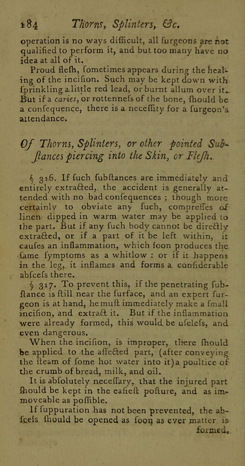 t84 Thorns, Splinters, &c. operation is no ways difficult, all furgeons ^re not qualified to perform it, and but too many have no idea at all of it. Proud flefh, fometimes appears during the heal- ing of the incifion. Such may be kept down with fprinkling a little red lead, or burnt allum over it- But if a cfflriej, or rottennefs of the bone, ffiould be a confequence, there is a neceffity for a furgeon’a attendance. 0/ Thorns, Splinters, or other pointed Sub-- Jlances piercing into the Skin, or FleJJi. ^ 31.6. If fuch fubftances are immediately and entirely extrafted,. the accident is generally at- tended with no bad confequences ; though more certainly to obviate any fuch, comprefles of linen dipped in warm water may be applied to the part. But if any fuch body cannot be diredlly extrafted, or if a part of it be left within, it eaufes an inflammation, which loon produces the fame fymptoms as a whitlow : or if it happens in the leg, it inflames and forms a confiderable abfcefs there. ^ 317. To prevent this, if the penetrating fub- flance is Hill near the furface, and an expert fur- geon is at hand, he mull immediately' make a fmall incifion, and extraft it. But if the inflammation were already formed, this would be ufeLefs, and even dangerous. When the incifion, is improper, tliere ffiould be applied to the affefted part, (after conveying the lleam of fome hot water into it)a poultice of tJie crumb of bread, milk, and oil. It is abfolutely necelTary, that the injured part ffiould be kept in the eafiell pollure, and as im- moveable as poffible. If fuppuration has not been prevented, the ab- fcels fltould be opened as fooq as ever matter is forme d^.