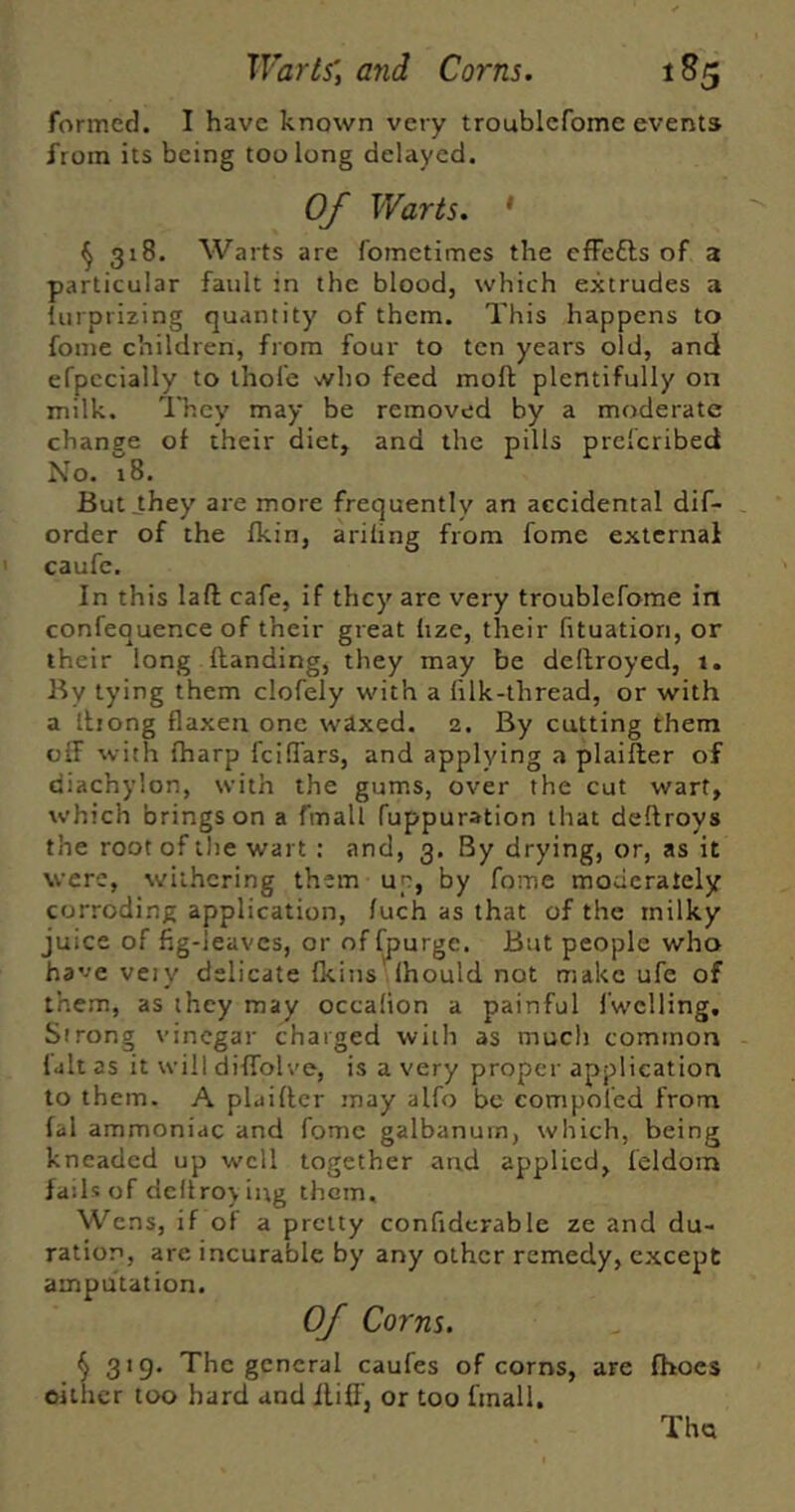 formed. I have known very troublefome events from its being too long delayed. Of Warts. ' ^ 318. Warts are fomctimes the efFefts of 3 particular fault in the blood, which extrudes a lurprizing quantity of them. This happens to fome children, from four to ten years old, and efpccially to thole who feed moft plentifully on milk. 'They may be removed by a moderate change of their diet, and the pills prefcribeci No. 18. But_they are more frequently an accidental dif- order of the fkin, ariling from fome external caufe. In this laft cafe, if they are very troublefome in confequence of their great hze, their fituation, or their long Handing, they may be dellroyed, 1. By tying them clofely with a lilk-thread, or with a Ibong flaxen one waxed. 2. By cutting them off with fharp fcilTars, and applying a plaifler of diachylon, with the gums, over the cut wart, which brings on a fmall fuppuration that deftroys the root of the wart ; and, 3. By drying, or, as it were, withering them up, by fome moderately corroding application, /uch as that of the milky juice of fig-leaves, or offjjurge. But people who have veiy delicate fkins Ihould not make ufe of them, as they may occalion a painful fwclling. Strong vinegar charged with as much common lult as it will diffolve, is a very proper application to them. A plaiHcr may alfo be compoled from fal ammoniac and fome galbanum, which, being kneaded up well together and applied, feldoin fails of dcllroying them. Wens, if of a pretty confiderable ze and du- ration, are incurable by any other remedy, except amputation. Of Corns. ^319. The general caufes of corns, are fhocs eillier too hard and flifi, or too fmall, Thct