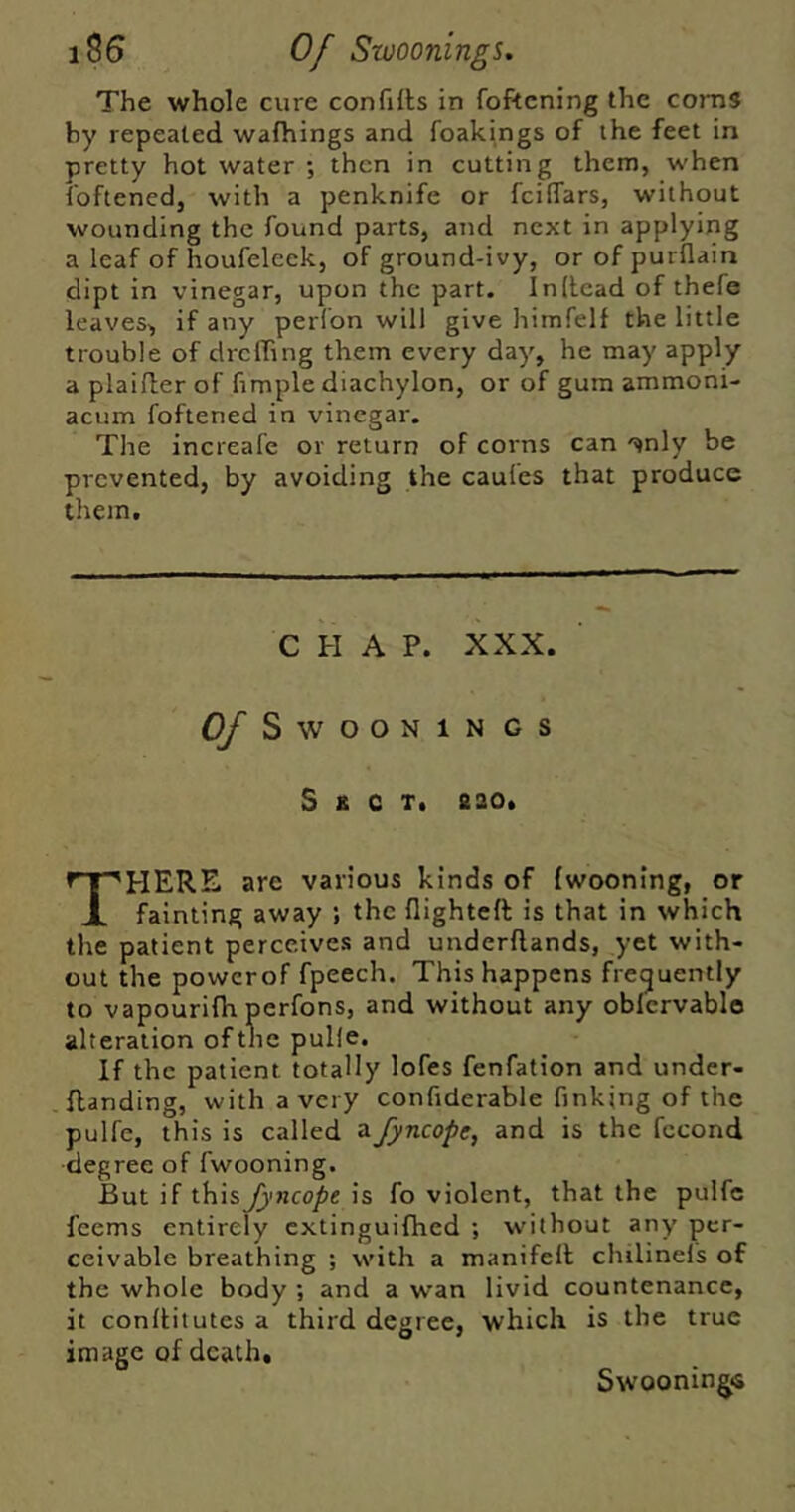 Of Swoonings, The whole cure confills in foftcning the corns by repealed wafhings and foakings of the feet in pretty hot water ; then in cutting them, when foftened, with a penknife or fcilTars, without wounding the found parts, and next in applying a leaf of houfeleek, of ground-ivy, orofpurflain dipt in vinegar, upon the part. In (lead of thefe leaves, if any perfon will give himfelf the little trouble of dreffing them every day, he may apply a plaider of fimple diachylon, or of gum ammoni- acum foftened in vinegar. The increafe or return of corns can '^jnly be prevented, by avoiding the caufes that produce them. CHAP. XXX. Of SWOONIN GS S B c T. &ao. There are various kinds of {wooning, or fainting away ; the flighteft is that in which the patient perceives and underflands, yet with- out the powerof fpeech. This happens frequently to vapourifh perfons, and without any oblervablo alteration of the pulle. If the patient totally lofes fenfation and under- flanding, with a very confiderable finking of the pulfe, this is called a fyncope, and is the fccond degree of fwooning. But if this fyncope is fo violent, that the pulfe feems entirely extinguifhed ; without any per- ceivable breathing ; with a manifell chilinefs of the whole body ; and a wan livid countenance, it conllitutes a third degree, which is the true image of death, Swooningis