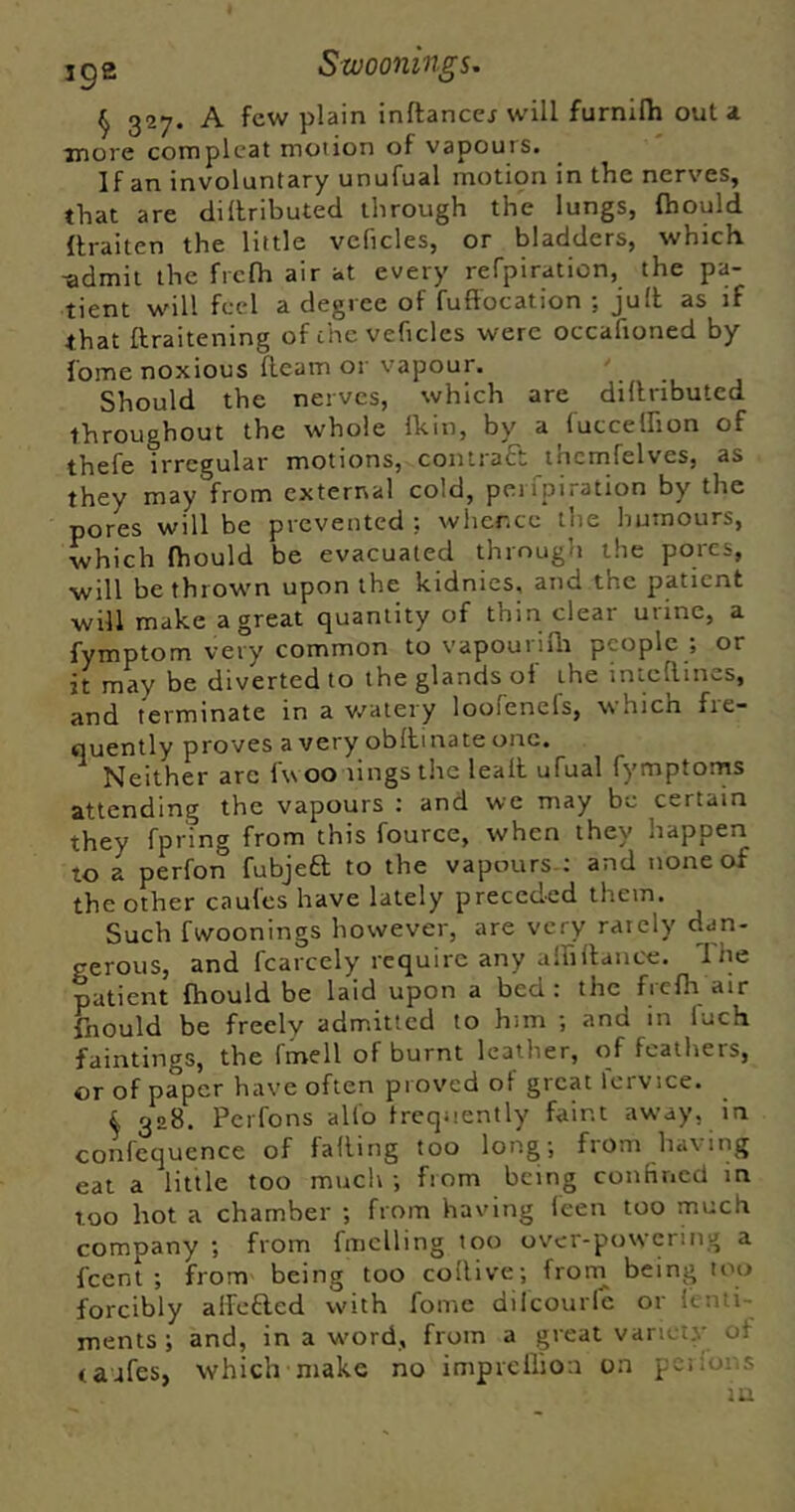 ^ 327. A few plain inftancej will furnilh out a more complcat motion of vapours. If an involuntary unufual motion in the nerves, that are dillributed through the lungs, fhould flraiten the little vcficles, or bladders, which ■admit the frclh air at every refpiraticn, the pa- tient will feel a degree of fuftocation ; jult as if that ftraitening of the veficles were occafioned by Tome noxious fleam or vapour. Should the nerves, which are dillributed throughout the whole Ihin, by a {utceffion of thefe irregular motions, contract thcmfelves, as they may from external cold, perfpiration by the pores will be prevented 5 whence the humours, which fhould be evacuated through the pores, will be thrown upon the kidnies, and the patient will make a great quantity of thin clear urine, a fymptom very common to vapourifli people ; or it may be diverted to the glands of the inteflines, and terminate in a watery loofenels, which fie- quently proves a very obflinate one. Neither are Iw oo lings the lealt ufual fymptorns attending the vapours ; and we may be certain they fpring from this fource, when they happen to a perfon fubjeft to the vapours.; and none of the other caufes have lately preceded them. Such fwoonings however, are very rarely dan- gerous, and fcarcely require any alhfiance. The patient fhould be laid upon a bed: the frefh air fnould be freely admitted to him ; and in luch faintings, the fmell of burnt Icatiier, of feathers, or of paper have often proved of great fcrvice. 4 328. Perfons all'o frequently faint away, in confcquence of falling too long; from having eat a little too much ; from being confinecl in too hot a chamber ; from having leen too much company ; from fmclling too over-powering a fcenl ; from being too collive; froni being too forcibly alfefted with fome dilcourlc or fenti- ments ; and, in a w'ord, from a great variety of ca jfes, which make no impiellioa on pci ions