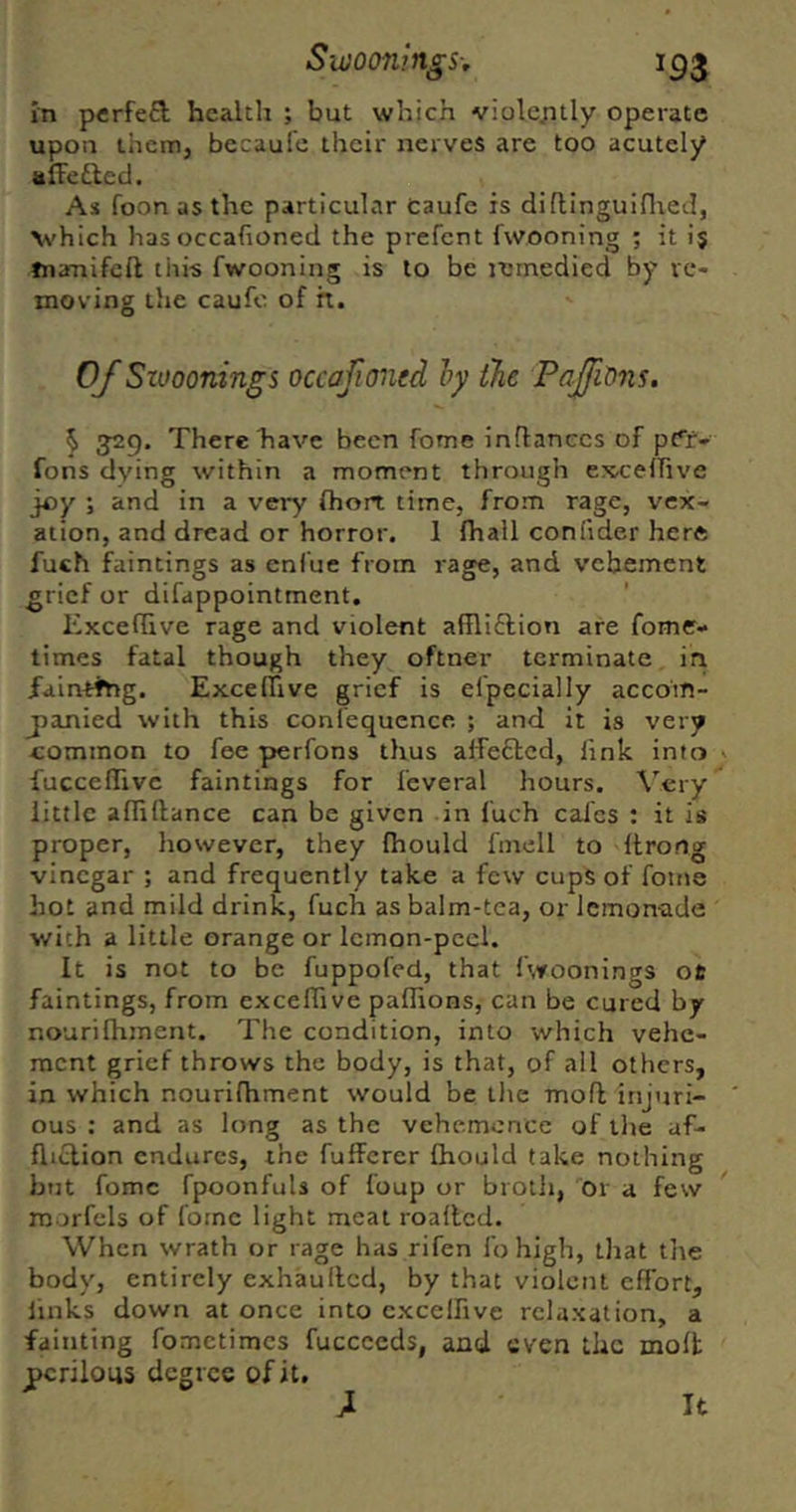 In perfefi; health ; but which violc;itIy operate upon them, bccaufe their nerves are too acutely alFefted. As foon as the particular Caufc is diflinguiflied, \\'hich hasoccafioned the prefcnt fwooning ; it ij tnanifcft this fwooning is to be jemedied by vc* moving the caufc of h. 0/Siooonings occafioned ly the PaJfiOns, ^ ^29. There have been fome inflanecs of p{*r* Tons dying within a moment through ex^relTive joy ; and in a very ftiort time, from rage, vex- ation, and dread or horror. 1 fhall confider here fuch faintings as enfue from rage, and vehement grief or difappointment. Excefhve rage and violent affliftion are fome- times fatal though they oftner terminate in faintthg. Exceffive grief is efpecially accom- jjanied with this confequence ; and it is very common to fee perfons thus alfe£tcd, link into fucceflive faintings for feveral hours. Very little afliftance can be given in fuch calcs : it is proper, however, they Ihould fmell to llrorig vinegar ; and frequently take a few cups of fotne hot and mild drink, fuch as balm-tca, or lemonade with a little orange or lemon-peel. It is not to be fuppofed, that fwoonings ot faintings, from excefhve paflions, can be cured by nourilhment. The condition, into which vehe- ment grief throws the body, is that, of all others, in which nourilhment would be the moll injuri- ous : and as long as the vehemence of the uf- fliclion endures, the fufferer Ihould take nothing but fomc fpoonfuls of foup or broth, dr a few morfels of forne light meat roallcd. When wrath or rage has rifen I’ohigh, that tiie body, entirely exhaullcd, by that violent effort, links down at once into cxcelhve relaxation, a fainting fometimes fuccceds, and even the molt perilous degree of it. It