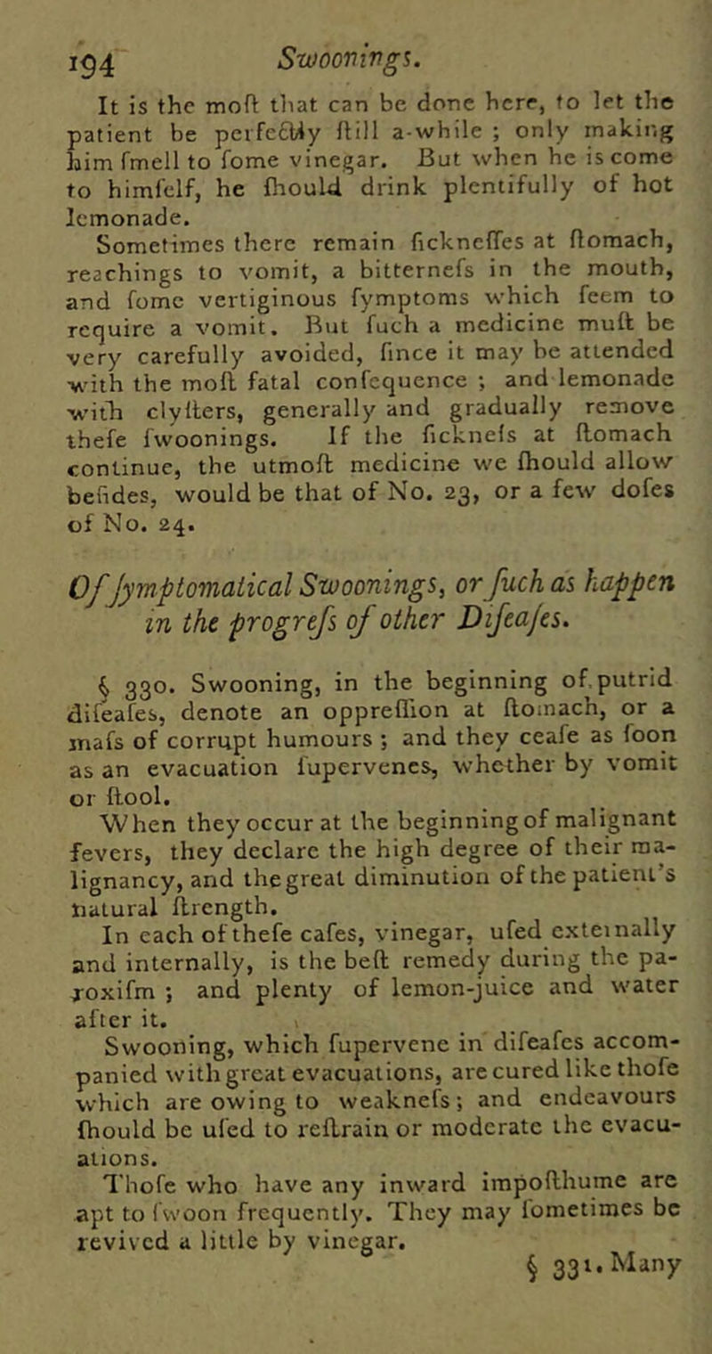 It is the tnoft that can be done here, to let the patient be perfecMy ftill a while ; only making him fmell to fome vinegar. But when he is come to himfclf, he fhoul4 drink plentifully of hot lemonade. Sometimes there remain ficknclTes at flomach, Teachings to vomit, a bitternefs in the mouth, and fome vertiginous fymptoms which feem to require a vomit. But fuch a medicine muft be very carefully avoided, fince it may be attended with the moll fatal confequence ; and lemonade w’ilh clyllers, generally and gradually remove thefe fwoonings. If the ficknels at llomach continue, the utmoft medicine we fliould allow bendes, would be that of No. 23, or a few dofes of No. 24. Of Jymptomaiical Swoonings, or fuch as happen in the progrejs of other Dijeajes. 330. Swooning, in the beginning of putrid difeafes, denote an oppreflion at ftomach, or a jnafs of corrupt humours ; and they ceafe as foon as an evacuation fupervencs, whether by vomit or ftool. When they occur at the beginning of malignant fevers, they declare the high degree of their ma- lignancy, and the great diminution of the patient’s natural flrcngth. In each of thefe cafes, vinegar, ufed c.xteinally and internally, is the beft remedy during the pa- -TOxifm ; and plenty of lemon-juice and water after it. Swooning, which fupervene in difeafes accom- panied with great evacuations, arc cured like thofe which are owing to weaknefs; and endeavours fhould be ufed to redrain or moderate the evacu- ations. Thofe who have any inward irapofthume are apt to Iwoon frequently. They may iometimes be revived a little by vinegar. § 331. Many