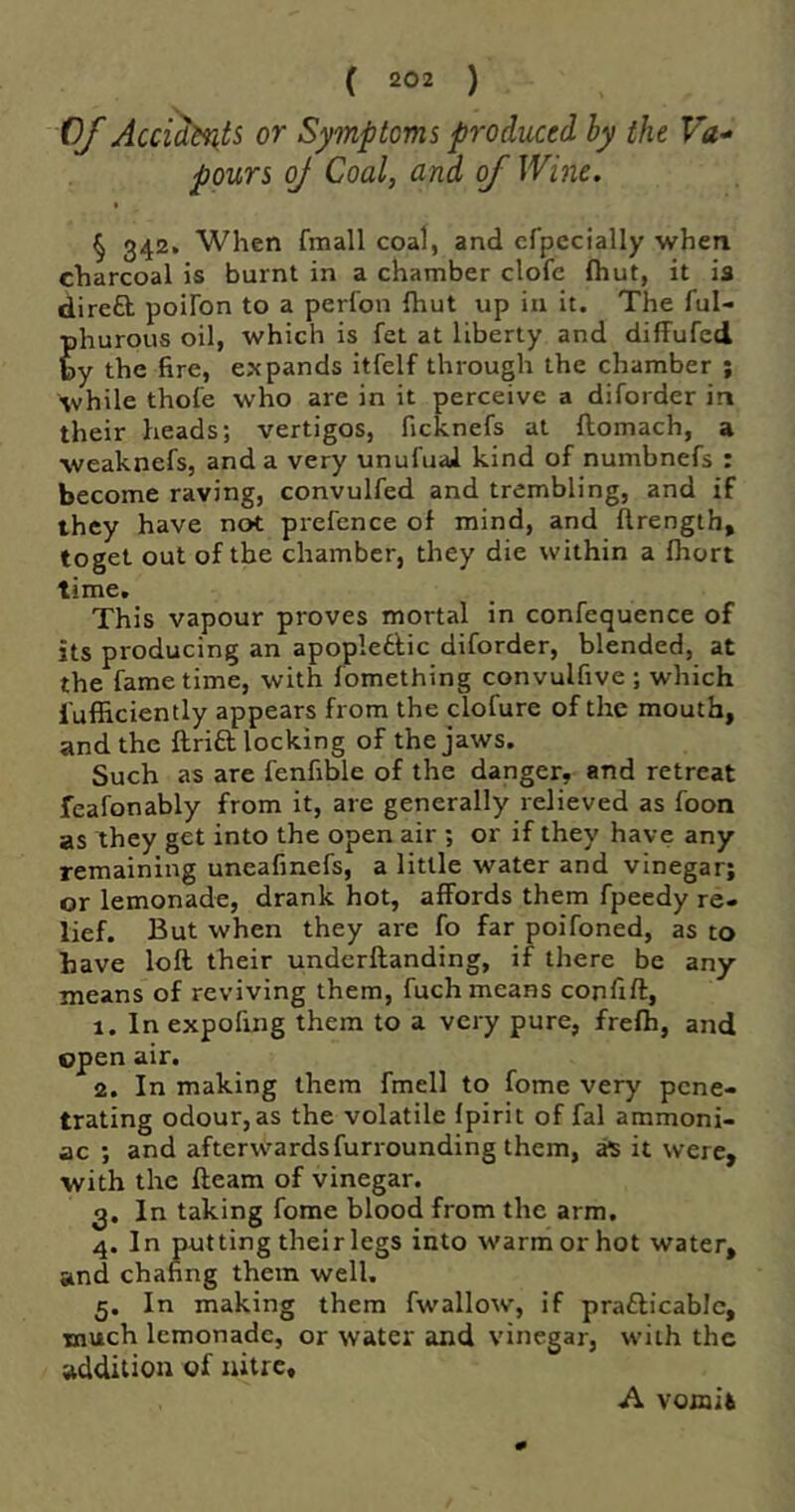 Of Acci^ts or Symptoms produced hy the Va- pours oj Coal, and of Wine. § 342. When fmall coal, and cfpecially when charcoal is burnt in a chamber clofc Ihut, it is dire£b poiFon to a perfon ihut up in it. The ful- phurous oil, which is fet at liberty and difFufed by the fire, expands itfelf through the chamber ; while thofe who are in it perceive a diforder in their heads; vertigos, ficknefs at ftomach, a weaknefs, and a very unufuaJ kind of numbnefs : become raving, convulfed and trembling, and if they have not prefence of mind, and ftrength, toget out of the chamber, they die within a fhort time. This vapour proves mortal in confequence of its producing an apopledlic diforder, blended, at the fame time, with fomething convulfive ; which iufficiently appears from the clofure of the mouth, and the ftrift locking of the jaws. Such as are fenfible of the danger, and retreat feafonably from it, are generally relieved as foon as they get into the open air ; or if they have any remaining uneafinefs, a little water and vinegar; or lemonade, drank hot, affords them fpeedy re. lief. But when they are fo far poifoned, as to have loft their undcrftanding, if there be any means of reviving them, fuch means confift, 1. In expofing them to a very pure, frefh, and open air. 2. In making them fmell to fome very pene- trating odour,as the volatile Ipirit of fal ammoni- ac ; and afterwards furrounding them, it were, with the fteam of vinegar. 3. In taking fome blood from the arm. 4. In putting their legs into warm or hot water, and chafing them well. 5. In making them fwallow, if prafticabic, much lemonade, or water and vinegar, with the addition of nitre. A vomifc