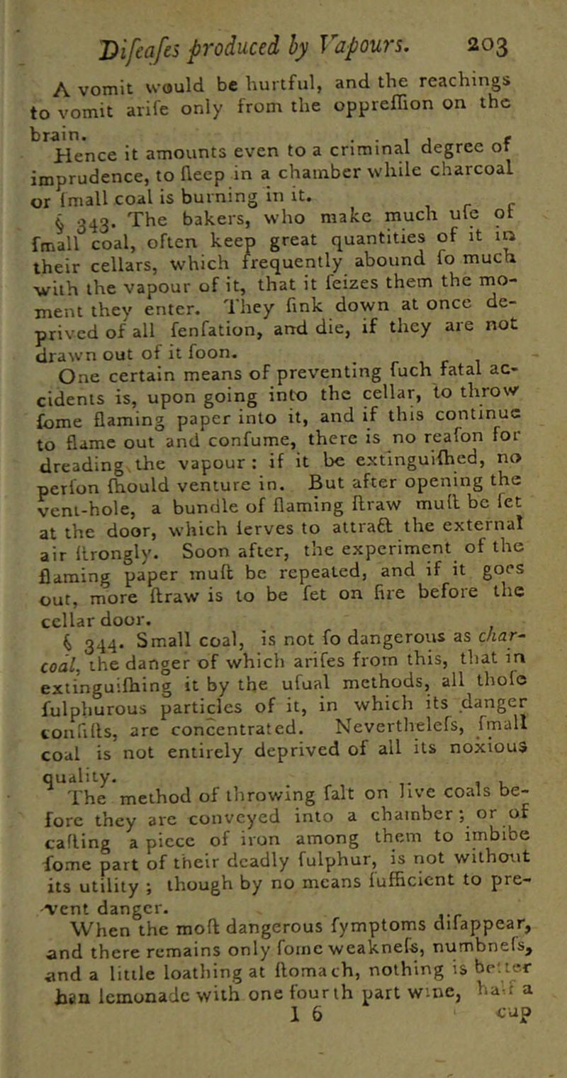 A vomit would be hurtful, and the Teachings to vomit arife only from the oppreffion on the brain. . • 1 . t Hence it amounts even to a criminal degree or imprudence, to lleep in a chamber while charcoal or Imall coal is burning in it. , r c § 343. The bakers, who make much ule ot fmall coal, often keep great quantities of it m their cellars, which frequently abound fo much with the vapour of it, that it feizes them the mo- ment they enter. They fink down at once de- prived of all fenfation, and die, if they are not drawn out of it foon. One certain means of preventing fuch fatal ac- cidents is, upon going into the cellar, to throw fome flaming paper into it, and if this continue to flame out and confume, there is no reafon for dreading,the vapour: if it be extinguifhed, no perlon Ihould venture in. But after opening the vent-hole, a bundle of flaming llraw mull be let at the door, which lerves to attraft the external air llrongly. Soon after, the experiment of the flaming paper mull be repeated, and if it goes out, more draw is to be fet on fire before the cellar door. k 344. Small coal, is not fo dangerous as c/tar- coal, the danger of which arifes from this, that in extinguifhing it by the ufual methods, all thofe fulphurous particles of it, in which its danger confills, arc concentrated. Nevertlvelefs, fmall coal is not entirely deprived of all its noxious quality, , u The method of throwing fait on live coals be- fore they are conveyed into a chamber; or of calling a piece of iron among them to imbibe fome part of their deadly fulphur, is not without its utility f though by no means lufficient to pre- rent danger. When the mod dangerous fymptoms difappear, and there remains only fome weaknefs, numbnels, and a little loathing at domach, nothing is be;ter Ban lemonade with one fourth part wine, had a 1 6