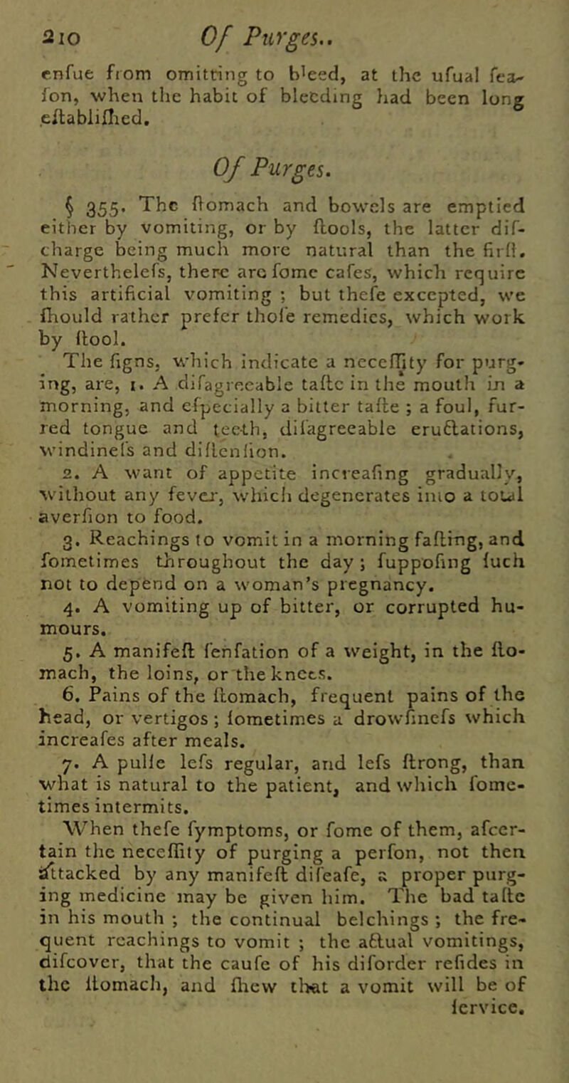 enfue from omitting to b'ced, at the ufual fca- fon, when the habit of bleeding had been long eltablillied. Of Purges. § 355* ftomach and bowels are emptied either by vomiting, or by flools, the latter dif- charge being much more natural than the firll. Neverthelefs, there arc fomc cafes, which require this artificial vomiting ; but thefe excepted, we fhould rather prefer thole remedies, which work by llool. The figns. which indicate a necelTjty for purg- ing, are, i. A difagrecable taflc in the mouth in a morning, and cfpecially a bitter tafte ; a foul, fur- red tongue and teeth, difagreeable eruflations, windinel’s and diflcnlion. 2. A want of appetite ineveafing gradually, W’ithout any fevex, which degenerates into a total averfion to food. 3. Reachings (o vomit in a morning fading, and fometimes throughout the day; fuppofing fuch not to depend on a woman’s pregnancy. 4. A vomiting up of bitter, or corrupted hu- mours. 5. A manifefl fehfation of a weight, in the llo- mach, the loins, or the knots. 6. Pains of the domach, frequent pains of the head, or vertigos ; fometimes a drowfinefs which increafes after meals. 7. A pulle lefs regular, and lefs drong, than what is natural to the patient, and which fome- times intermits. When thefe fymptoms, or fome of them, afeer- tain the neceflity of purging a perfon, not then sittacked by any manifed difeafe, s proper purg- ing medicine may be given him. The bad tallc in his mouth ; the continual belchings ; the fre- quent reachings to vomit ; the aftual vomitings, difeover, that the caufe of his diforder refides in the Itomach, and flicvv tlwt a vomit will be of Icrvice.