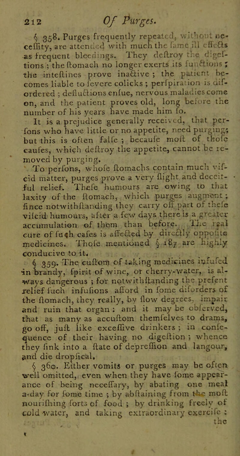 ^ 358. Purges frequently repeated, witboul ne* celPity, arc attended with much the lame ill cftctls as frequent bleedings. They cleflroy the digef- tions ; the ftomach no longer exerts its fuuftions ; the inteftincs prove inactive ; the patient be- comes liable to i’evere colicks ; perlpiration is dif- ordered ; defludlions enfue, nervous maladies come on, and the patient proves old, long before the number of his years have made him fo. It is a prejudice generally received, that per- fons who have little or no appetite, need purging; but this is often falle ; becaufe molt of thole caufes, which dclhroy the appetite, cannot be le- moved by purging. To perlbns, whofe flomachs contain much vif- cid matter, purges pi'ove a very flight and deceit- ful relief. Thele humours are owing to that laxity of the llomach, which purges augment ; fince notwithflanding they carry off part of thefe vilcid humours, after a few days there is a greater accumulation of. them than before. lJ;e isal cure of fuqh cafes is affeaed by directly oppofite medicines. Thofe mentioned § 187 are highly conducive to it, ^ 359. The cultorh of taking medicines infufed ■in brandy, fpirit of wine, or cherry-water, is al- ways dangerous ; for nptwithffanding the prefent relief luch infufions afford in fome diforders of the flomach, they really, by flow degrees, impair and ruin that organ : and it may be oblcrved, that as many as accuftom themlelves to drams, go off, jull like exceffive drinkers ; in conlc- quence of their having no digeltion ; whence they fink into a ftate of depreffton and langour, »nd die dropffcal, § 360. Either vomits or purges may be often well omitted, even when they have Ibme appear- ance of being ncceffary, by abating one meal a-day for fome time ; by abllaining from t-k* molt nourifliing forts of food ; by drinking freely of told water, and taking extraordinary cxcrcifc :