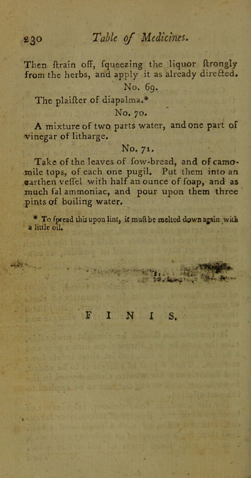 Then ftratn off, fqueezing the liquor ftrongly from the herbs, and apply it as already dircfted. No. 69. The plalfter of diapalma.* No. 70. A mixture of two parts water, and one part of vinegar of litharge. No. 71. Take of the leaves of fow-bread, and ofcamO' ' mile tops, of each one pugil. Put them into an earthen veffel with half an ounce of foap, and as much fal ammoniac, and pour upon them three pints of boiling water. * To fpread this upon lint, it mull be melted down again witb ' a little oil. FINIS. /