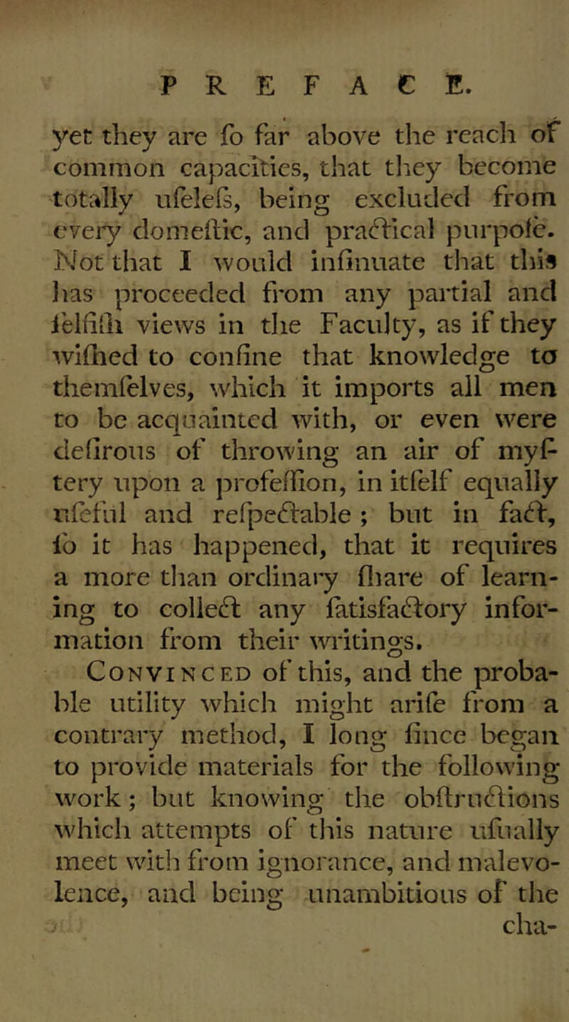 yet they are fo far above the reach of common capacities, that they become totally iilelels, being excluded from every domehic, and practical purpolc. Not that I would infinuate that this lias proceeded from any partial and lelfi'ili views in the Faculty, as if they widied to confine that knowledge to themfelves, which it imports all men to be acquainted with, or even were defirous of throwing an air of myf> tery upon a j^rofeflion, in itfelf equally ufefnl and refpe(d:able; but in fac^f, lb it has happened, that it requires a more than ordinary fliare of learn- ing to colledl any fatisfadfory infor- mation from their widtings. Convinced of this, and the proba- ble utility which might arife from a contrary method, I long fince began to provide materials for the following work; but knowing the obftrudlions which attempts of tliis nature ufually meet with from ignorance, and malevo- lence, and being unambitious of the cha-