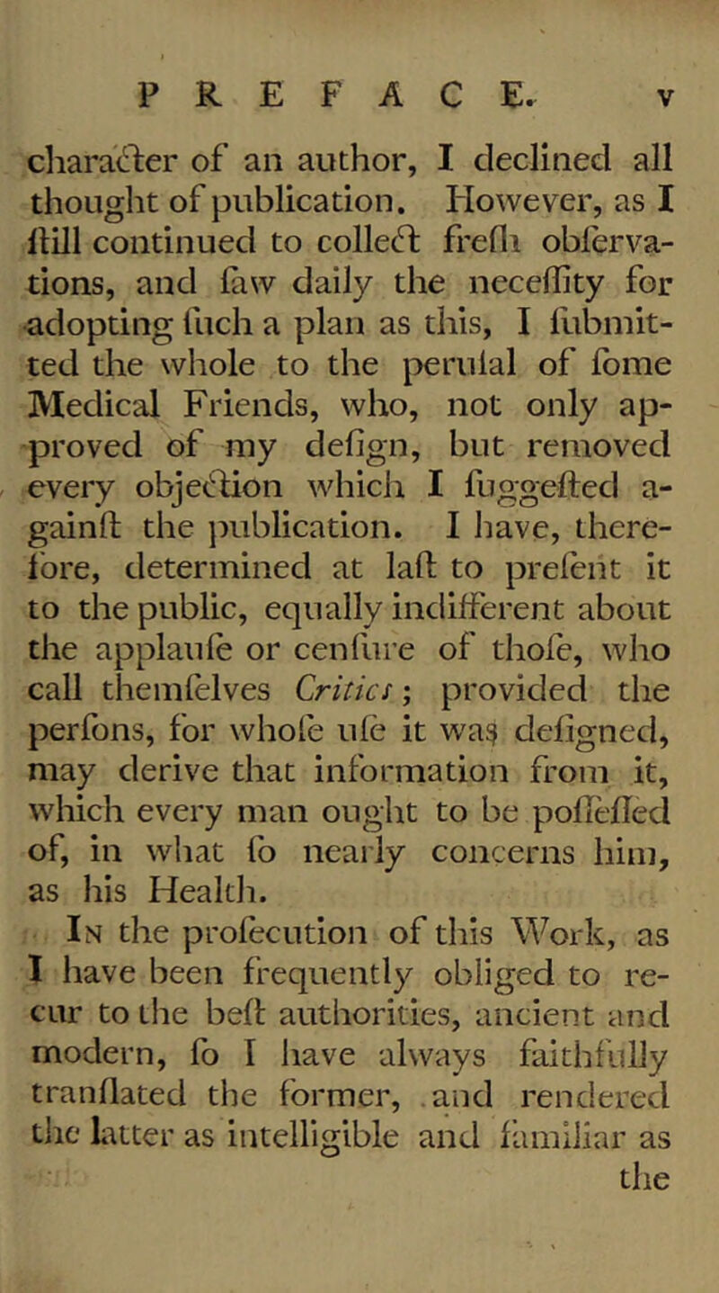 cliara(^l:er of an author, I declined all thought of publication. However, as I Hill continued to collect; frefli obferva- tions, and faw daily the neceility for •adopting fuch a plan as this, I llibniit- ted the whole to the j^erulal of fome Medical Friends, who, not only ap- proved of my defign, but removed every obje(!:lion which I fuggefted a- gainft the jmblication. I have, there- Ibre, determined at laft to prelent it to the public, equally indilferent about the applaule or cenfure of thole, who call themlelves Critics; provided the perfons, for whole ule it wa^ deligned, may derive that information from it, which every man ought to be poHelled of, in what fo nearly concerns him, as his Health. In the profecution of this Work, as I have been frequently obliged to re- cur to the bell; authorities, ancient and modern, fo I have always faithfully tranllated the former, .and rendered the Litter as intelligible and familiar as the