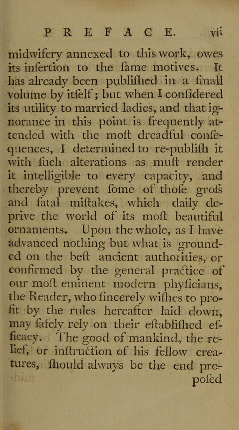 midwifery annexed to this work, owes its infertion to the fame motives. It lias akeady been publiflicd in a fmall volume by itfelf; but when I confidered its utility to married ladies, and that ig- norance in this point is frequently at- tended ^vith the moft dreadful confe- quences, I determined to re-publifli it with Inch alterations as muff render it intelligible to every capacity, and thereby prevent fbme of thofe grols and fatal miflakes, which daily de- prive the world of its mofl beautiful ornaments. Upon the whole, as I have advanced nothing but what is ground- ed on the befl ancient authorities, or confirmed by the general practice of our moll eminent modern phyficians, the Reader, who fincerely wiflies to pro- fit by the rules hereafter laid clown, may lately rely on their eflabliflied ef- ficacy. The good of mankind, the re- lief, or inflruftion of his fellow crea- tures, fliould always be the end prc- pofed