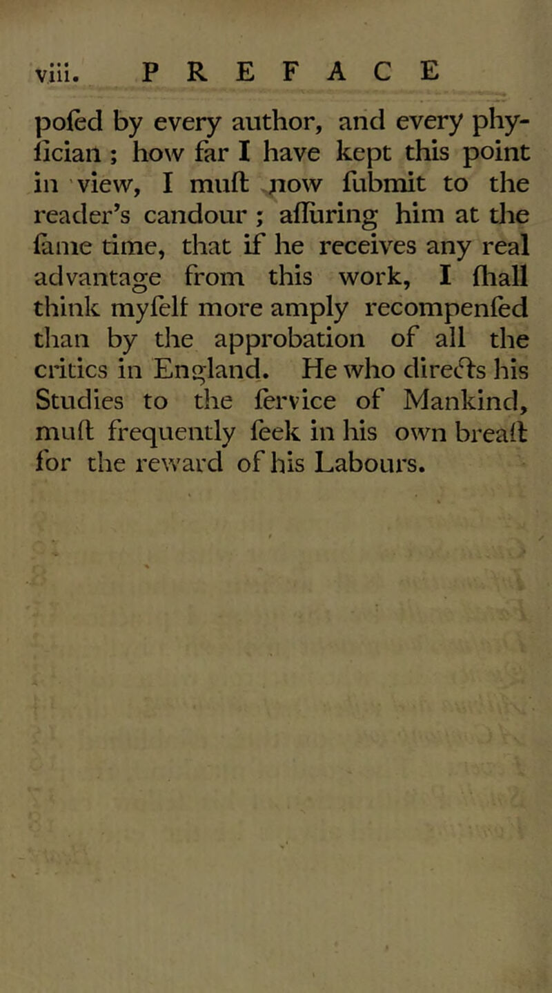 poled by every author, arid every phy- liciaii; how far I have kept this point in view, I muft ,pow fubmit to the reader’s candour; alluring him at the lame time, that if he receives any real advantage from this work, I lhall think myfelf more amply recompenled than by the approbation of all the critics in England. He who directs his Studies to the lervice of Mankind, muft frequently feek in his own breaft for the reward of his Labours.