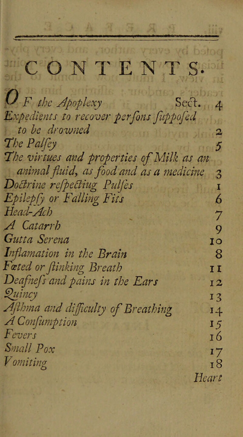 CONTENTS. P F the /Apoplexy SecT:. Expedients to recover perfons fippofed to he drowned The Palfey The virtties and properties of Milk as an animal fluid, as flood and as a medicine Dohlrine reflpedtiug PtdJ'es EpilepCy or Falling Fits FLead-Ach A Catarrh Gutta Serena Inflarnation in the Brain Deaflnefls and pains in the Ears ^incy Aflhma and difliculty ofl Breathing A Cosijumption Fevers Small Pox 2 5 3 I 6 Vomiting O 12 13 14 15 16 17 18 Heart ^N ON O CO