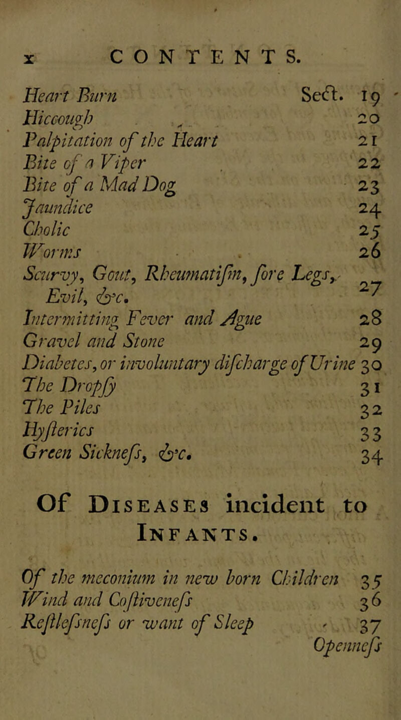 Heart Burn Secfl. Hicceiigb Palpitation of the Heart Bite of a Viper Bite of a Mad Dog Jaundice Cholic Worms Scurvy^ Gont, Rheutnatifn^ font Legs^ Evil, Intermitting Fever and Ague Gravel and Stone Diabetes, or involuntary difcharge of Urine 30 The Dropfy 31 The Piles 32 Hyf erics 3 3 Green Sicknefs, 34 19 20 21 22 23 24 25 26 27 28 29 Of Di s EASES incident to Infants. Of the meconium in new horn Children 3 5 Wind and Coflivenefs 3 6 Rejilcfsnefs or want of Sleep ^ 37 Opennefs