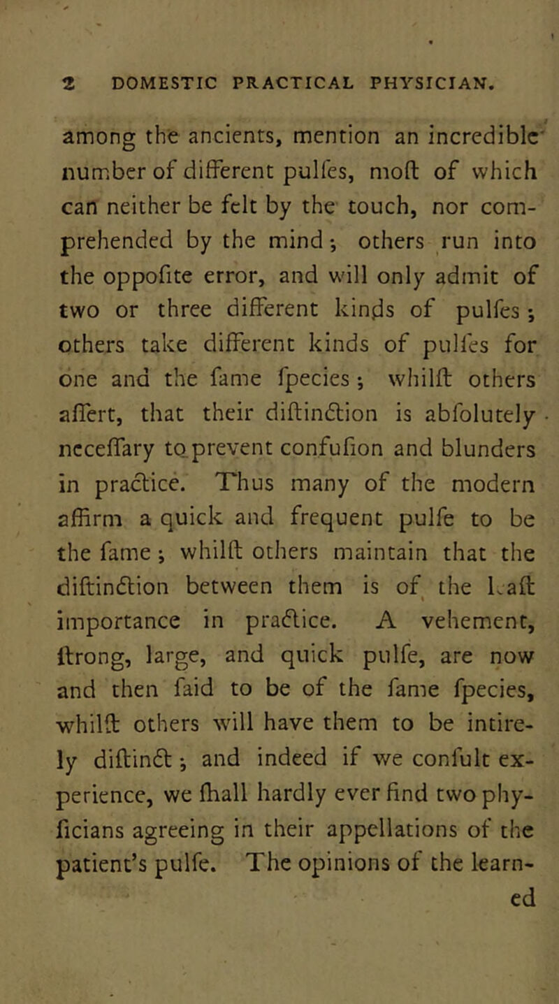 among the ancients, mention an incredible* number of different pulfes, mod of which can neither be felt by the touch, nor com- prehended by the mind; others run into the oppofite error, and will only admit of two or three different kinds of pulfes; others take different kinds of pulfes for one and the fame fpecies ; whilft others affert, that their diftindlion is abfolutely • ncceffary to prevent confufion and blunders in practice. Thus many of the modern affirm a quick and frequent pulfe to be the fame ; whilft others maintain that the diftindlion between them is of the Laft importance in pradlice. A vehement, ftrong, large, and quick pulfe, are now and then faid to be of the fame fpecies, whilft others will have them to be intire- ly diftindt; and indeed if we confult ex- perience, we ffiall hardly ever find twophy- ficians agreeing in their appellations of the patient’s pulfe. The opinions of the learn- ed