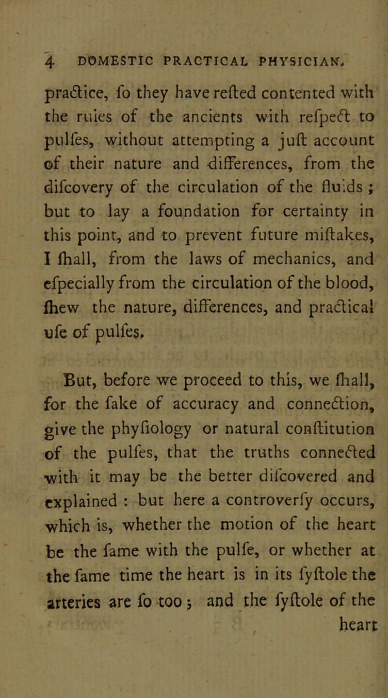 pradice, fo they haverefted contented with the ruies of the ancients with refpecft to pulfes, without attempting a juft account of their nature and differences, from the difcovery of the circulation of the fluids ; but to lay a foundation for certainty in this point, and to prevent future miftakes, I fhall, from the laws of mechanics, and cfpecially from the circulation of the blood, Ihew the nature, differences, and practical ufe of pulfes. But, before we proceed to this, we fhall, for the fake of accuracy and conneftion, give the phyfiology or natural conftitution of the pulfes, that the truths connected with it may be the better difcovered and explained ; but here a controverfy occurs, which is, whether the motion of the heart be the fame with the pulfe, or whether at the fame time the heart is in its fyftole the arteries are fo too j and the fyftole of the heart