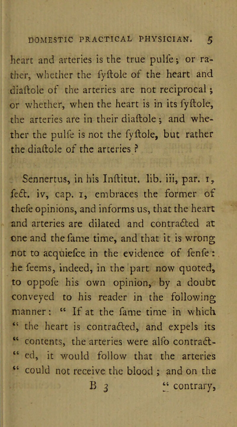 heart and arteries is the true pulfe j or ra- ther, whether the fyftole of the heart and diaftole of the arteries are not reciprocal; or whether, when the heart is in its fyftole, the arteries are in their diaftole j and whe- ther the pulfe is not the fyftole, but rather the diaftole of the arteries ? , Sennertus, in his Inftitut. lib. iii, par. i, fe<ft. iv, cap. i, embraces the former of thefe opinions, and informs us, that the heart and arteries are dilated and contrafted at one and the fame time, and that it is wrong not to acquiefce in the evidence of fenfe; he feems, indeed, in the part now quoted, to oppofe his own opinion, by a doubt conveyed to his reader in the following manner: “ If at the fame time in which “ the heart is contra6led, and expels its “ contents, the arteries were alfo contradl- “ ed, it v/ould follow that the arteries “ could not receive the blood ; and on the B 3 ‘‘ contrary,