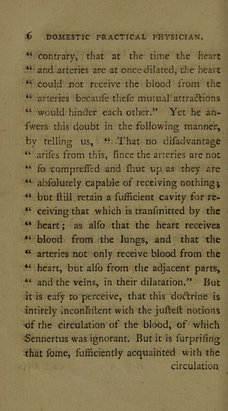 “ contrary, that at the time the heart and arteries are at once dilated, the heart “ could not receive the blood from the “ arteries becaufe thefe mutual'attraftions “ would hinder each other.” Yet he an- fwers this doubt in the following manner, bv tellins us, “ That no difadvantage “ arifes from this, fince the arteries are not “ fo comprefled and fliut up as they are “ abfolutely capable of receiving nothing; “ but ftill retain a fufficient cavity for re- “ ceiving that which is tranfmkted by the “ heart; as alfo that the heart receives blood from the lungs, and that the “ arteries not only receive blood from the “ heart, but alfo from the adjacent parts, “ and the veins, in their dilatation.” But -it is eafy to perceive, that this doftrine is intirely inconliftent wkh the jufteft notions of the circulation of the blood, of which 5ennertus was ignorant. But it is furprifing that fome, fufficiently acquainted with the circulation