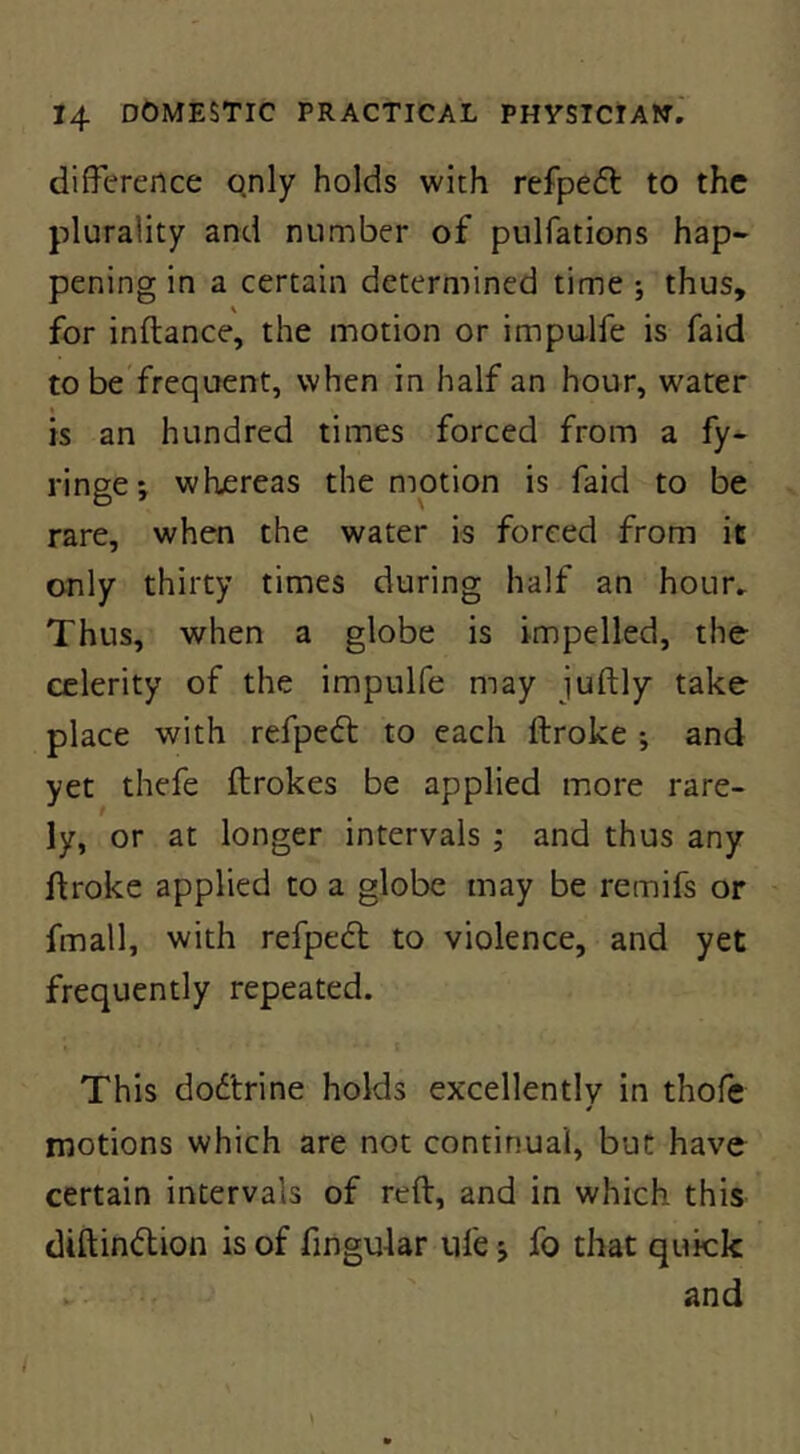 difference qnly holds with refpeft to the plurality and number of pulfations hap- pening in a certain determined time ; thus, for inftance, the motion or impu-lfe is faid to be frequent, when in half an hour, water is an hundred times forced from a fy- ringe; whjereas the motion is faid to be rare, when the water is forced from it only thirty times during half an hour» Thus, when a globe is impelled, the celerity of the impulfe may juftly take place with refpedt to each ftroke •, and yet thefe ftrokes be applied more rare- ly, or at longer intervals ; and thus any ftroke applied to a globe may be remifs or fmall, with refpedl to violence, and yet frequently repeated. This dodtrine holds excellently in thofe motions which are not continual, but have certain intervals of reft, and in which this diftindlion is of fingular ufe j fo that quick and I