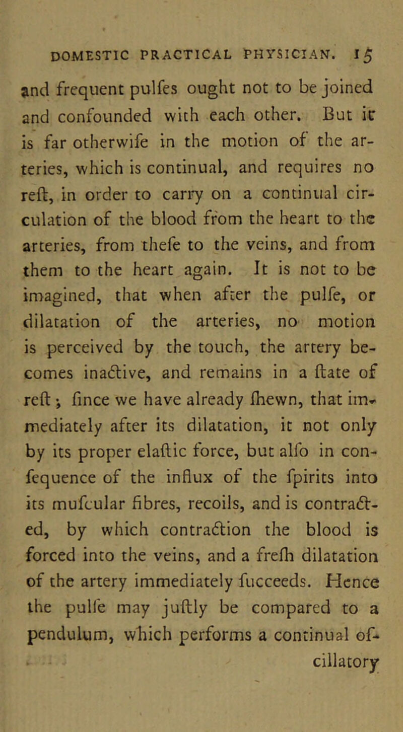 and frequent pulfes ought not to be joined and confounded with each other. But ic is far otherwife in the motion of the ar- teries, which is continual, and requires no reft, in order to cari7 on a continual cir- culation of the blood from the heart to the arteries, from thefe to the veins, and from them to the heart again. It is not to be imagined, that when after the pulfe, or dilatation of the arteries, no motion is perceived by the touch, the artery be- comes inadlive, and remains in a ftate of reft ; fince we have already fhewn, that im-> mediately after its dilatation, it not only by its proper elaftic force, but alfo in con- fequence of the influx of the fpirits into its mufcular fibres, recoils, and is contraft- ed, by which contraflion the blood is forced into the veins, and a frefh dilatation of the artery immediately fucceeds. Hence the pulfe may juftly be compared to a pendulum, wliich performs a continual of- . - dilatory