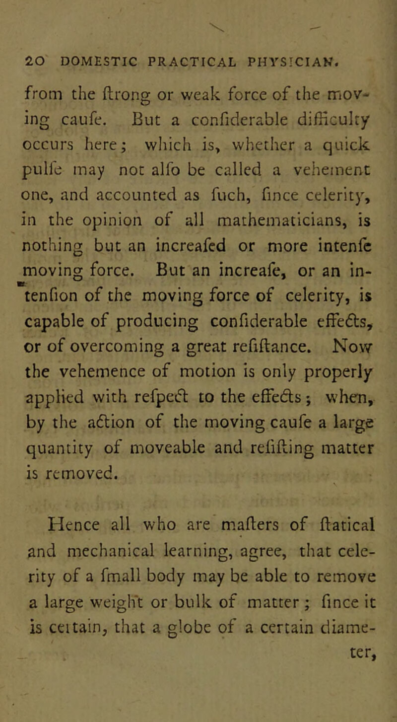 from the ftrong or weak force of the mov- ing caufe. But a confiderable difficulty occurs here; which is> whether a quick pulle may not alfo be called a vehement one, and accounted as fuch, fince celerity, in the opinion of all mathematicians, is nothing but an increafed or more intenfe moving force. But an increafe, or an in- tenfion of the moving force of celerity, is capable of producing confiderable effedls, or of overcoming a great refiftance. Now the vehemence of motion is only properly applied with refpefl to the effeds ; when, by the adion of the moving caufe a large quantity of moveable and refilling matter is removed. \ Hence all who are mafters of llatical and mechanical learning, agree, that cele- rity of a fmall body may be able to remove a large weigh't or bulk of matter ; fince it is ceitain, that a globe of a certain diame- ter.