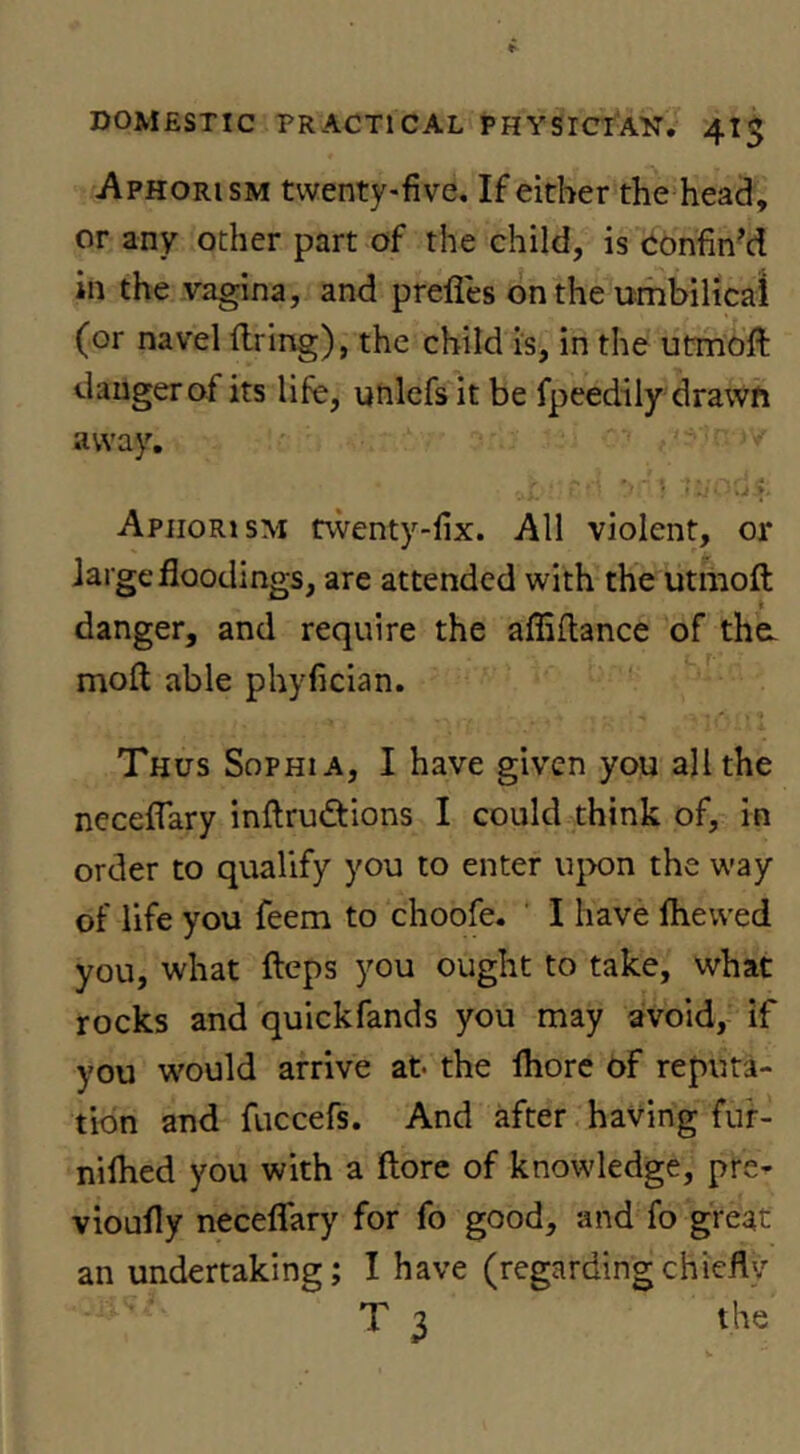 Aphorism twenty-five. If either the head, or any other part of the child, is Confin’d in the vagina, and prefles on the umbilical (or navel (Iring), the child is, in the utmoft danger of its life, utilcfs it be fpeedily drawn away. ■' ■ !.■ f Aphorism twenty-fix. All violent, or large floodings, are attended with the utmofl; danger, and require the affiflance of the. mofl: able phyfician. Thus Sophia, I have given you all the neceflary inflrudfions I could think of, in order to qualify you to enter iqxjn the way of life you feem to choofe. ' I have Ihewed you, what fteps you ought to take, what rocks and quickfands you may avoid, if you w'ould arrive at* the Ihore of reputa- tion and fuccefs. And after having fur- nilhed you with a ftore of knowledge, pre- vioufly neceflary for fo good, and fo great an undertaking; I have (regardingchiefly T 3 the