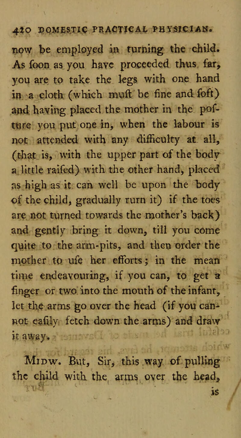 tlow be employed in turning the child. As foon as you have proceeded thns far, you are to take the kgs with one hand in a cloth (which muft be fine and foft) ajid having placed the mother in the pof- ture you put one in, when the labour is not attended with any difficulty at all, (that is, with the upper part of the body a, little ralfed) with the other hand, placed as high as it can well be upon the body of the child, gradually rurn it) if the toes are not turned towards the riiother’s back) and gently bring it down, till you come quite to the arm-pits, and then order the n^other to ufe her efforts; in the mean time endeavouring, if you can, to get a finger or two into the mouth of the infant, let the arrns go over the head (if you can-^- not eafily fetch down the arms) and draw it away^ Midw. Bvit, Sir, this .way of pulling the child with the, arms over the head.