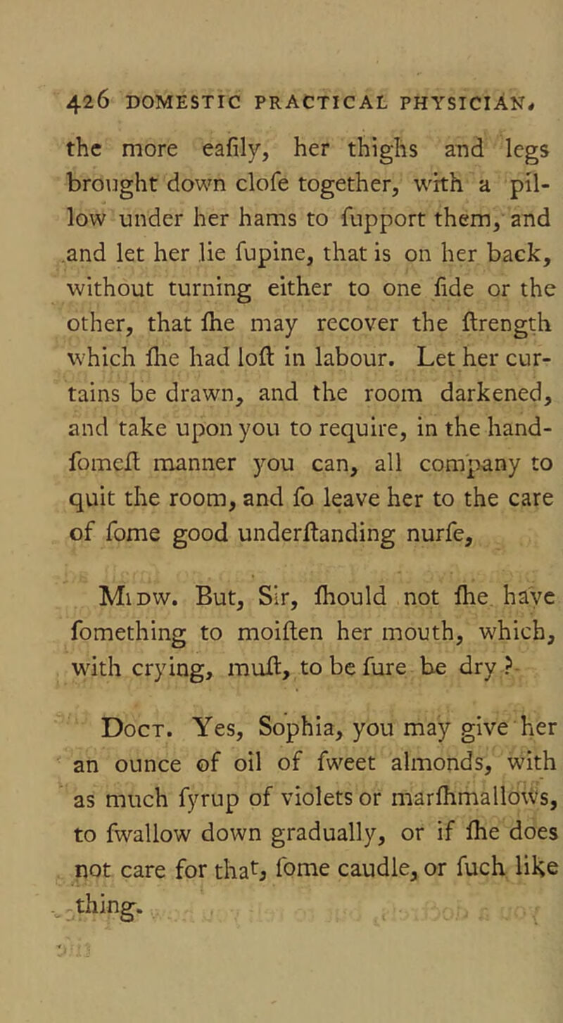 the more eafily, her thighs a^d legs brought down clofe together, with a pil- low under her hams to fupport them, and .and let her lie fupine, that is on her back, without turning either to one fide or the other, that flie may recover the flrength which file had loft in labour. Let her cur- tains be drawn, and the room darkened, and take upon you to require, in the hand- fomeft manner )'-ou can, all company to quit the room, and fo leave her to the care of fome good underftanding nurfe, Midw. But, Sir, fliould not ftie. have fomething to moiften her mouth, which, with crying, muft, to be fure be dry ?■ Doct. Yes, Sophia, you may give her an ounce of oil of fweet almonds, with as much fyrup of violets or marfhmalloWs, to fwallow down gradually, or if ftie does not care for thatj fome caudle, or fuch like thing.