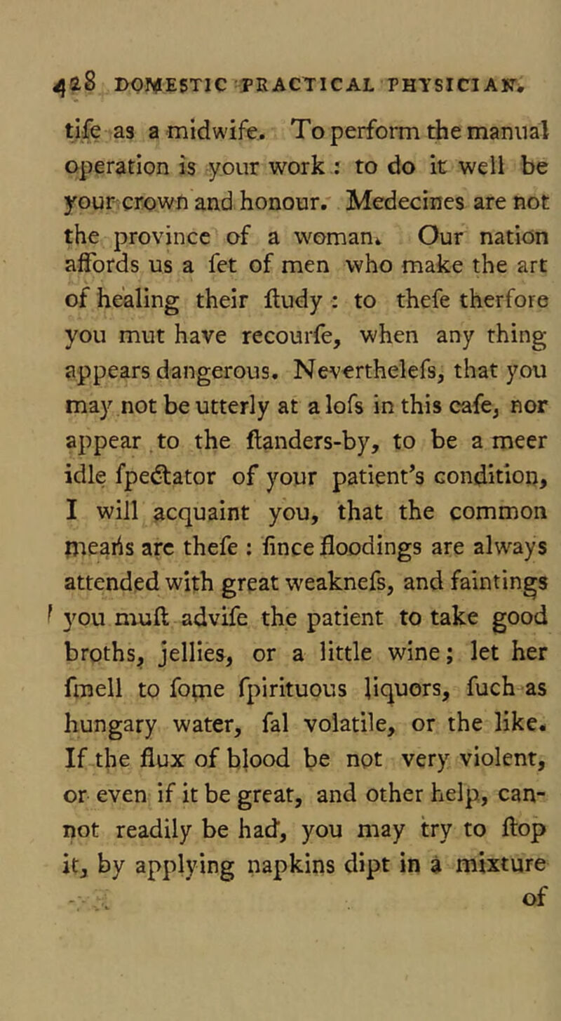 tife as a midwife. To perfoiTn the manual operation is your work : to do it well be your crown and honour, Medecines are not the province of a womani Our nation affords us a fet of men who make the art of healing their lludy : to thefe therfore you mut have recourfe, when any thing appears dangerous. Neverthelefs, that you may not be utterly at a lofs in this cafe, nor appear .to the flanders-by, to be a meer idle fpedlator of your patient’s condition, I will acquaint you, that the common tjreahs arc thefe : lince floodings are always attended with great weaknefs, and faintings I 3^ou niuft advife the patient to take good broths, jellies, or a little wine; let her fmell to fopie fpirituous liquors, fuch as hungary water, fal volatile, or the like. If the flux of blood be not very violent, or even if it be great, and other help, can- not readily be had, you may try to flop it, by applying napkins dipt in a mixture of