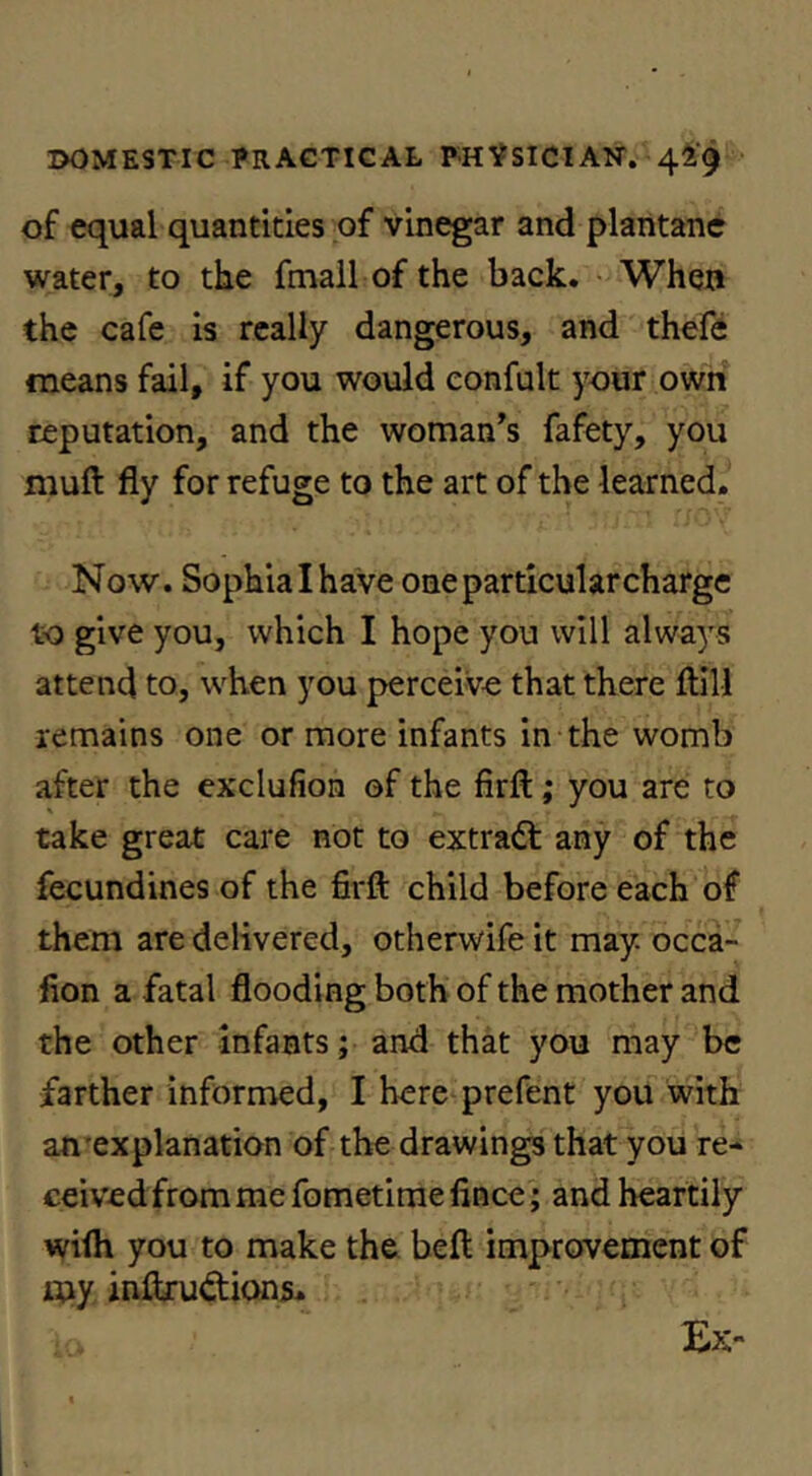 of equal quantities of vinegar and plantanc water, to the fmall of the back. When the cafe is really dangerous, and thefe means fail, if you would eonfult j^our own reputation, and the woman’s fafety, you muft fly for refuge to the art of the learned. Now. Sophialhave oneparticularcharge to give you, which I hope you will alwa^^s attend to, when you perceive that there fllll remains one or more infants in the womb after the exclufion of the firft; you are to take great care not to extract any of the fecundines of the firft child before each of them are delivered, otherwife it may. occa- lion a fatal flooding both of the mother and the other infants; and that you may be farther informed, I here prefent you with an'explanation of the drawings that you re- ceived from me fometime fince; and heartily wifh you to make the beft improvement of my inftrudions. Ex“