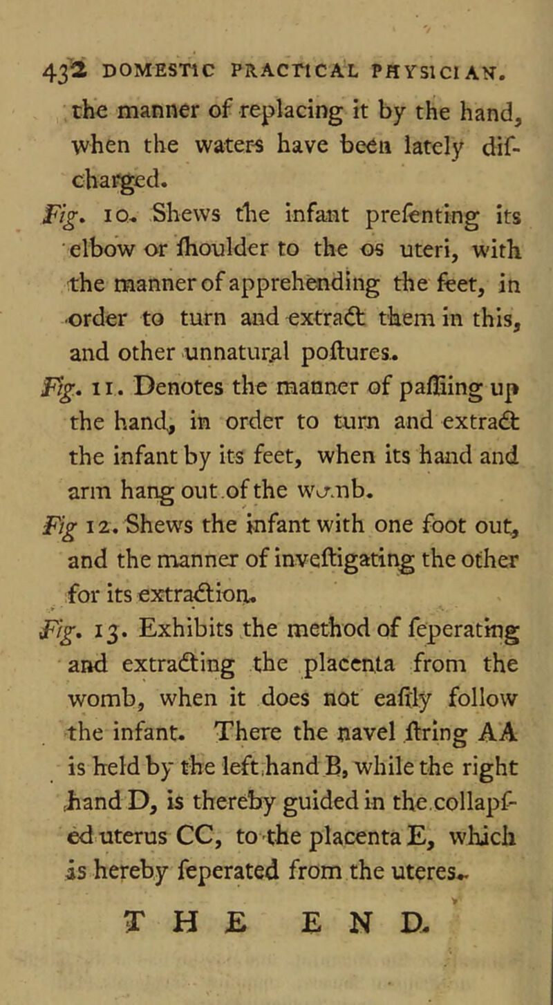 the manner of replacing it by the hand, when the waters have been lately dif- cbarged. Fig* IQ- Shews the infant prefenting its elbow or Ihoulder to the os uteri, with the manner of apprehending the feet, in •order to turn and extract them in this, and other unnatural poftures.. Fig, 11. Denotes the manner of palEing up the hand, in order to turn and extradt the infant by its feet, when its hand and arm hang out .of the wo'mb. Fig 12. Shews the infant with one foot out, and the manner of inveftigating the other for its extra^ion. Fig, 13. Exhibits the method of feperating and extradting the placenta from the womb, when it does not ealtly follow the infant. There the navel firing AA is held by the left hand B, while the right hand D, is thereby guided in the.collapf- ed uterus CC, to the placenta E, which is hereby feperated from the uteres-.. THE END. >■