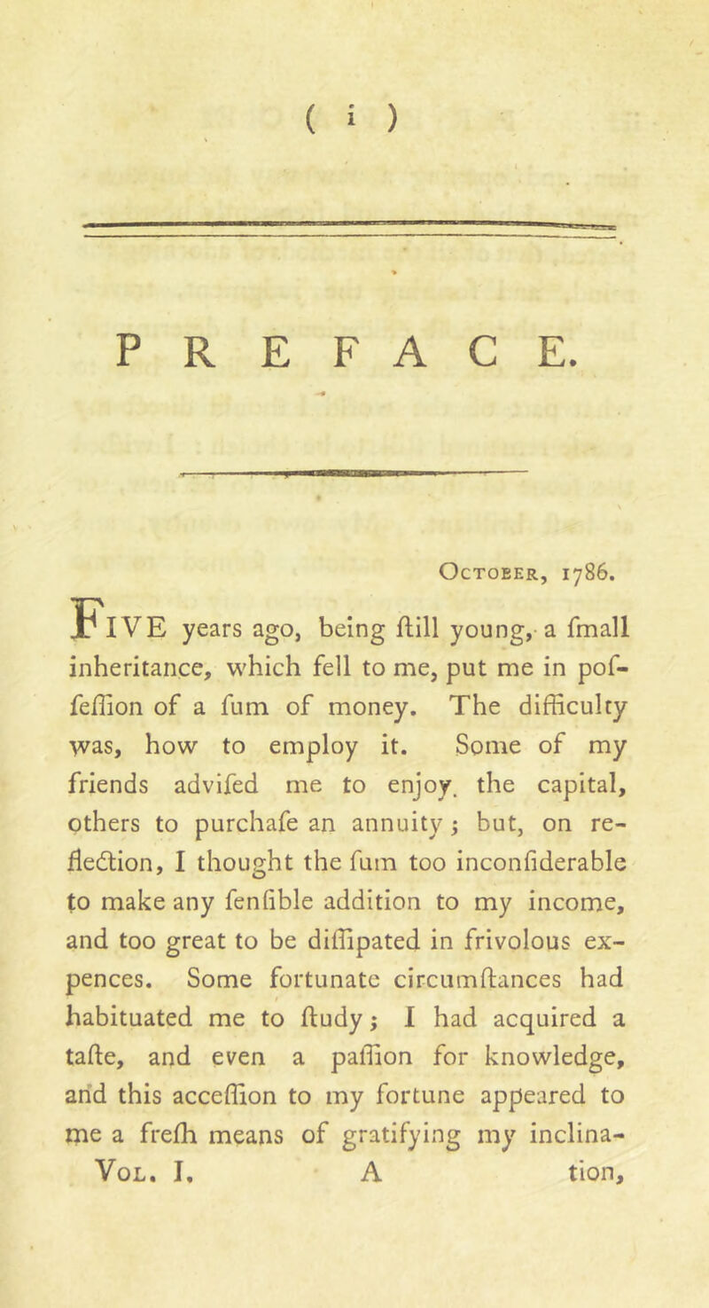 PREFACE. » October, 1786. Five years ago, being flill young, a fmall inheritance, which fell to me, put me in pof- feflion of a fum of money. The difficulty was, how to employ it. Some of my friends advifed me to enjoy, the capital, others to purchafe an annuity ; but, on re- fleâiion, I thought the fum too inconfiderable to make any fenfible addition to my income, and too great to be diffipated in frivolous ex- pences. Some fortunate circiimftances had t habituated me to ftudy ; I had acquired a tafte, and even a paffion for knowledge, arid this acceffion to my fortune appeared to me a frefh means of gratifying my inclina- VoL. I, A tion.