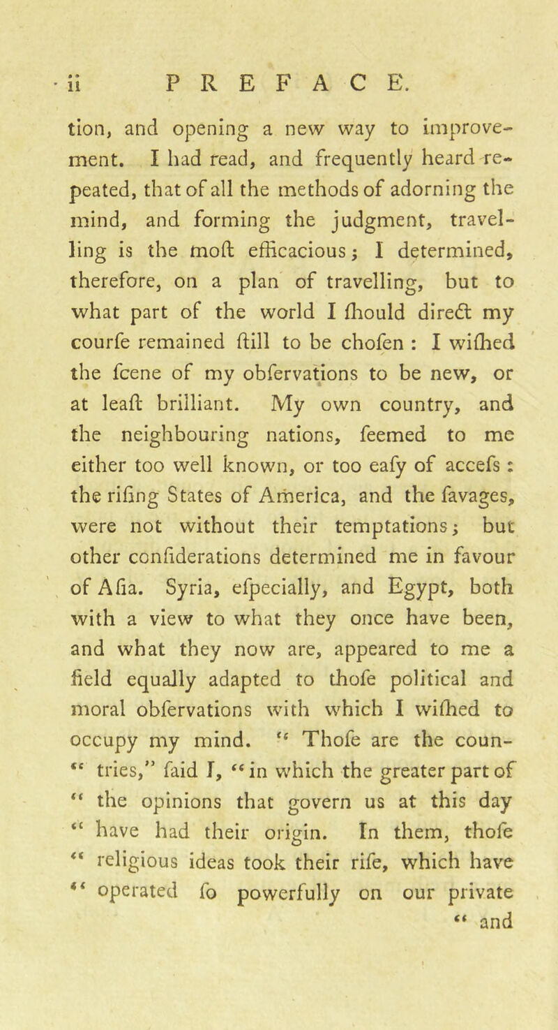 • • tion, and opening a new way to improve- ment. I had read, and frequently heard re- peated, that of all the methods of adorning the mind, and forming the judgment, travel- ling is the mod: efficacious ; I determined, therefore, on a plan of travelling, but to what part of the world I ffiould dired: my courfe remained ftill to be chofen : I wiffied the fcene of my obfervations to be new, or at lead brilliant. My own country, and the neighbouring nations, feemed to me either too well known, or too eafy of accefs : the riling States of America, and the favages, were not without their temptations ; but other confiderations determined me in favour of Alia. Syria, efpecially, and Egypt, both with a view to what they once have been, and what they now are, appeared to me a field equally adapted to thofe political and moral obfervations with which I wiffied to occupy my mind. “ Thofe are the coun- “ tries,” faid I, “ in which the greater part of the opinions that govern us at this day “ have had their origin. In them, thofe religious ideas took their rife, which have “ operated fo powerfully on our private “ and