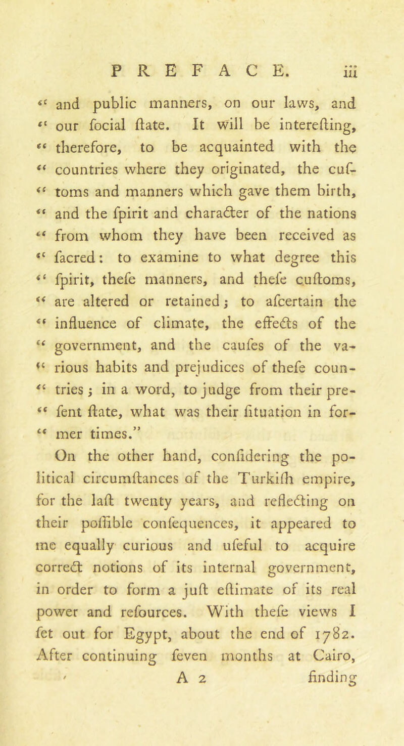 and public manners, on our laws, and “ our focial ftate. It will be interefting, “ therefore, to be acquainted with the countries where they originated, the cuf- toms and manners which gave them birth, “ and the fpirit and character of the nations “ from whom they have been received as “ facred ; to examine to what degree this “ fpirit, thefe manners, and thefe cuftoms, are altered or retained j to afcertain the “ influence of climate, the efFeds of the “ government, and the caufes of the va- rious habits and prejudices of thefe coun- tries i in a word, to judge from their pre- “ fent ftate, what was their fltuation in for- “ mer times.” On the other hand, confldering the po- litical circumfliances of the Turkifli empire, for the lafl: twenty years, and reflediing on their poflible confequences, it appeared to me equally curious and ufeful to acquire correâ: notions of its internal government, in order to form a juft eftimate of its real power and refources. With thefe views I fet out for Egypt, about the end of 1782. After continuing feven months at Cairo, ' A 2 finding