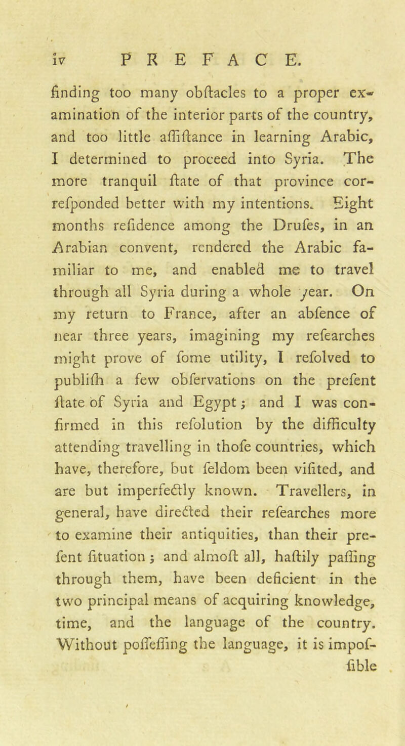 finding too many obftacles to a proper ex- amination of the interior parts of the country, and too little afiifiance in learning Arabic, I determined to proceed into Syria. The more tranquil ftate of that province cor- refponded better with my intentions. Eight months refidence among the Drufes, in an Arabian convent, rendered the Arabic fa- miliar to me, and enabled me to travel through all Syria during a whole year. On my return to France, after an abfence of near three years, imagining my refearches might prove of fome utility, 1 refolved to publilh a few obfervations on the prefent ftate of Syria and Egypt ; and I was con- firmed in this refolution by the difficulty attending travelling in thofe countries, which have, therefore, but feldom been vifited, and are but imperfectly known. Travellers, in general, have directed their refearches more to examine their antiquities, than their pre- fent fituation ; and almofi; all, haftily paffing through them, have been deficient in the two principal means of acquiring knowledge, time, and the language of the country. Without pofieffing the language, it is impof- fible ,