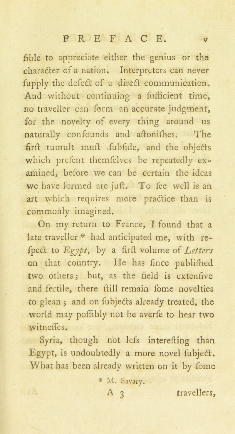 fible to appreciate either the genius or the chara(5ter of a nation. Interpreters can never fupply the defeat of a diredt communication. And wdthout continuing a fufficient time, no traveller can form an accurate judgment, for the novelty of every thing around us naturally confounds and aftonidies. The frf; tumult muft -fublide, and the objedts which prefent themfelves be repeatedly ex- arfiined, before we can be certain the ideas we have formed ar;e juft. To fee well is an art which requires more pradlice than is commonly imagined. On my return to France, I found that a late traveller * had anticipated me, with re- fpedt to Egyptf by a firfl volume of Letters on that country. He has fince publifhed two others ; hut, as the field is extenfive and fertile, there ftill remain fome novelties to glean ^ and on fubjedls already treated, the world may poflibly not be averfe to hear two witneffes. Syria, though nbt lefs interefting than Egypt, is undoubtedly a more novel fubjedt. What has been already written on it by fome •* M. Savary. ^ 3 travellers.