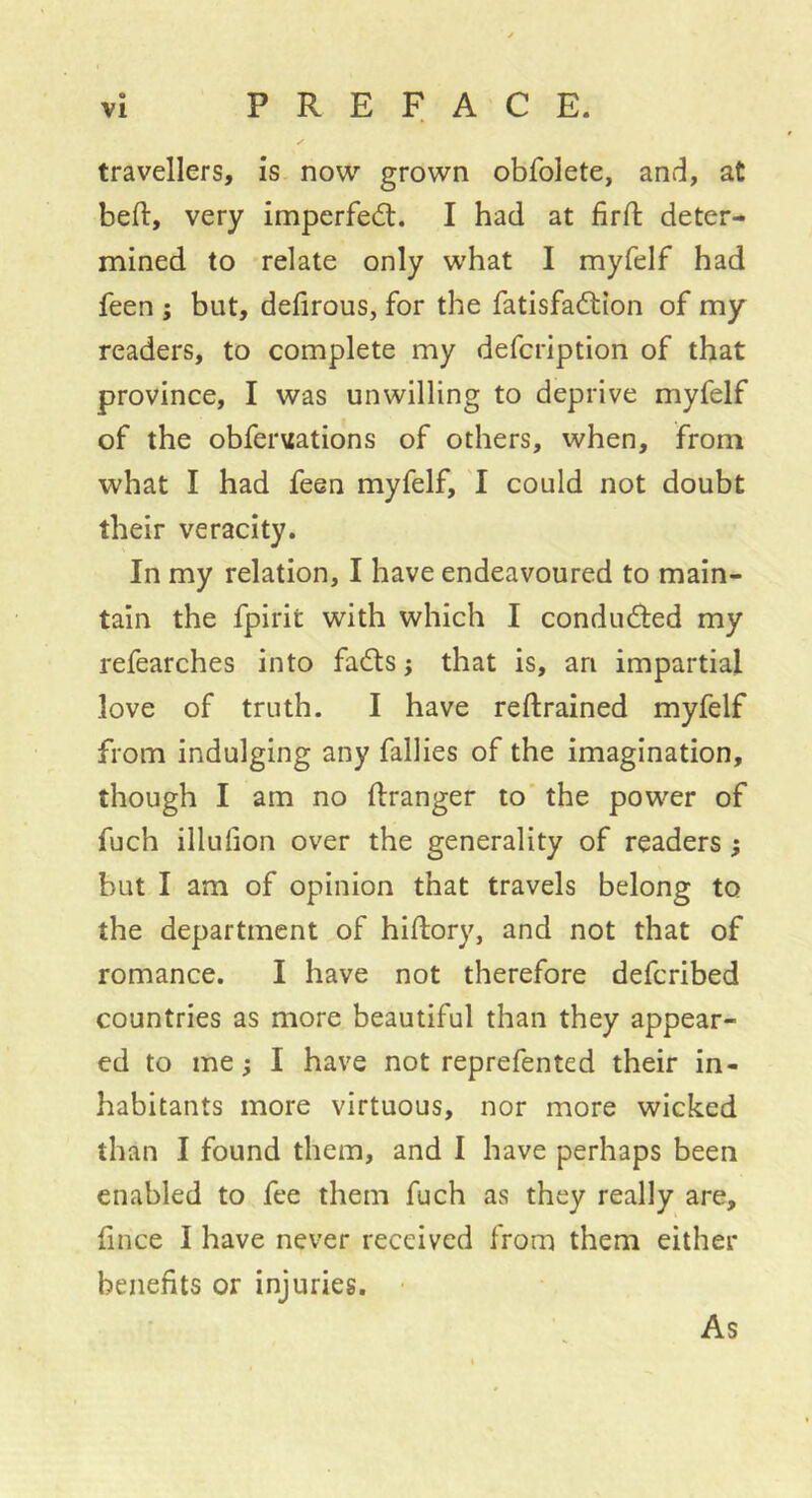 travellers, is now grown obfolete, and, at beft, very imperfeâ:. I had at firft deter- mined to -relate only what I myfelf had feen ; but, defirous, for the fatisfaâiion of my readers, to complete my defcription of that province, I was unwilling to deprive myfelf of the obfer\iations of others, when, from what I had feen myfelf, I could not doubt their veracity. In my relation, I have endeavoured to main- tain the fpirit with which I conduced my refearches into fadls ; that is, an impartial love of truth. I have reftrained myfelf from indulging any fallies of the imagination, though I am no ftranger to' the power of fuch illufion over the generality of readers ; but I am of opinion that travels belong to the department of hiftory, and not that of romance. I have not therefore defcribed countries as more beautiful than they appear- ed to me ; I have not reprefented their in- habitants more virtuous, nor more wicked than I found them, and I have perhaps been enabled to fee them fuch as they really are, fince I have never received from them either benefits or injuries. As