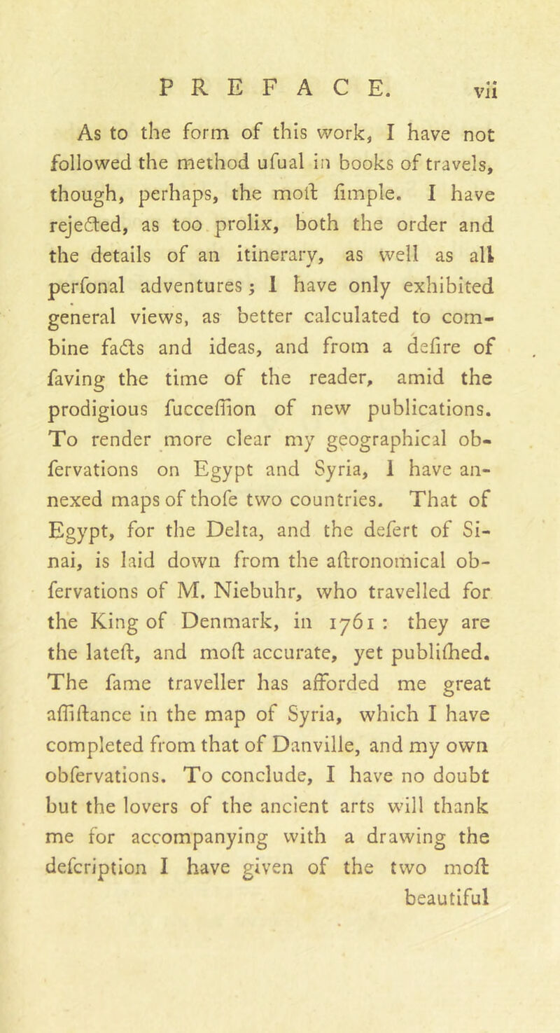 As to the form of this work, I have not followed the method ufual in books of travels, though, perhaps, the mod dmple. I have rejeded, as too.prolix, both the order and the details of an itinerary, as well as all perfonal adventures ; 1 have only exhibited general views, as better calculated to com- bine fads and ideas, and from a defire of faving the time of the reader, amid the prodigious fucceflion of new publications. To render more clear my geographical ob- fervations on Egypt and Syria, 1 have an- nexed maps of thofe two countries. That of Egypt, for the Delta, and the defert of Si- nai, is laid down from the aftronomical ob- fervations of M. Niebuhr, who travelled for the King of Denmark, in 1761 : they are the lateft, and mod accurate, yet publifhed. The fame traveller has afforded me great adidance in the map of Syria, which I have completed from that of Danville, and my own obfervations. To conclude, I have no doubt but the lovers of the ancient arts will thank me for accompanying with a drawing the defcription I have given of the two mod beautiful