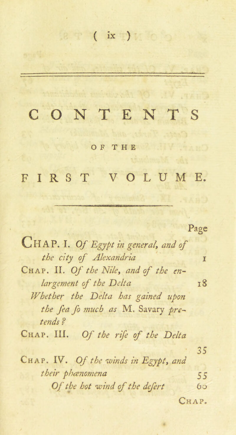 ( ÎX )• CONTENTS O F T H E FIRST VOLUME. Chap. i. Of Egypt in general, and of the city of Alexandria Chap. II. Of the Nile, and of the en~ largement of the Delta Whether the Delta has gained upon the fea fo much as M. Sa vary pre-' tends ? Chap. III. Of the rife of the Delta Chap. IV. Of the winds in Egypt, and their phrenomena Of the hot wind of the defert Page i8 35 55 6o Chap.