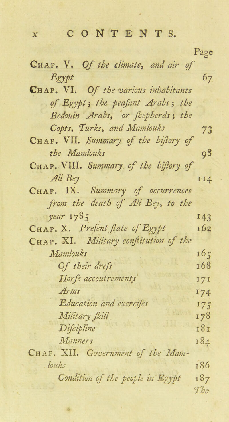 Page Ghap, V. Of the climatand air of Egypt 6y_ Chap, VL Of the various mhabitants of Egypt j the peafaiit Arabs ; the Bedouin Arabs, or fiepherds 5 the Copts, Turks, and Maînlouks 73 Chap. VII. Summary of the hiftory of the Mamlouks 98 Chap. VIII. Sumfnary of the hiftory of Ali Bey 114 Chap. IX. Summary of occurrences from the death of Ali Bey, to the year 1785 143 Chap. X. B refent ft ate of Egypt 162 Chap. XI. Military confitution of the Mamlouks 165 Of their dr efts 168 Elorfe accoutrements ' 171 Arms I74 Education and exercifes • 175 Military Jkill ' 178 Eifcipline 181 Manners 184 Chap. XII. Government of the Mam-- Jouks 186 Condition of the people in Egypt 187 The