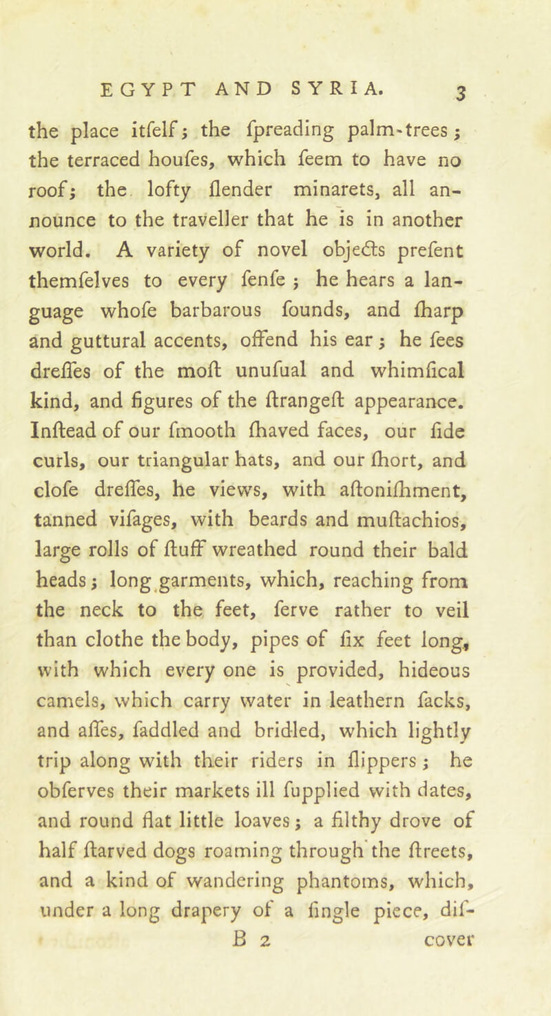 the place itfelf; the fpreading palm-trees; the terraced houfes, which feem to have no roof; the lofty flender minarets, all an- nounce to the traveller that he is in another world. A variety of novel objeâs prefent themfelves to every fenfe ; he hears a lan- guage whofe barbarous founds, and fharp and guttural accents, offend his ear ; he fees dreffes of the mofl; unufual and whimfical kind, and figures of the ftrangeft appearance. Inftead of our fmooth fhaved faces, our fide curls, our triangular hats, and our fhort, and clofe dreffes, he views, with aftonifhment, tanned vifages, with beards and muftachios, large rolls of fluff wreathed round their bald heads ; long garments, which, reaching from the neck to the feet, ferve rather to veil than clothe the body, pipes of fix feet long< with which every one is provided, hideous camels, which carry water in leathern facks, and affes, faddled and bridled, which lightly trip along with their riders in flippers ; he obferves their markets ill fupplied with dates, and round flat little loaves ; a filthy drove of half flarved dogs roaming through the flreets, and a kind of wandering phantoms, which, under a long drapery of a fingle piece, dif- B 2 cover