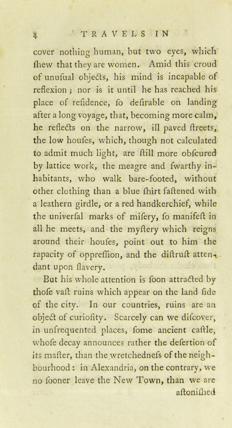 cover nothing human, but two eyes, which fliew that they are women. Amid this croud of unufual objeds, his mind is incapable of . reflexion j nor is it until he has reached his place of refidence, fo defirable on landing after a long voyage, that, becoming more calm, he refleds on the narrow, ill paved flreets, the low houfes, which, though not calculated to admit much light, are fliill more obfcured by lattice work, the meagre and fwarthy in- habitants, who walk bare-footed, without other clothing than a blue Ihirt faftened with a leathern girdle, or a red handkerchief, while the univerfal marks of mifery, fo manifefl: in all he meets, and the mydery which reigns, around their houfes, point out to him the rapacity of oppreffion, and the diflrufl: atten-». dant upon flavery. But his wdiole attention is foon attraded by thofe vafl: ruins which appear on the land fide of the city. In our countries, ruins are au objed of curiolity. Scarcely can we difcover, in unfrequented places, fome ancient caftle, ' whofe decay announces rather the defertion of its mafter, than the^wretchednefs of the neigh- bourhood : in Alexandria, on the contrary, we no fooner leave the New Town, than we are aflonillied t