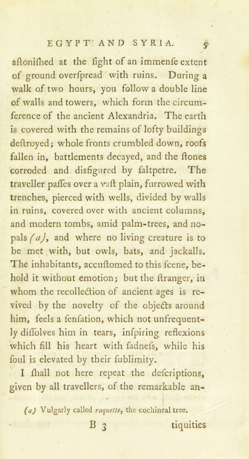 aftoniflied at the fight of an immenfe extent of ground overfpread with ruins. During a walk of two hours, you follow a double line of walls and towers, which form the circum- ference of the ancient Alexandria. The earth is covered with the remains of lofty buildings deftroyed; whole fronts crumbled down, roofs fallen in, battlements decayed, and the liones corroded and disfigured by faltpetre. The traveller pafies over a waft plain, farrowed with trenches, pierced with wells, divided by walls in ruins, covered over with ancient columns, and modern tombs, amid palm-trees, and no- pals (a), and where no living creature is to be met with, but owls, bats, and jackalls. The inhabitants, accuftomed to this fcene, be- hold it without emotion; but the ftranger, in whom the recolledion of ancient ages is re- vived by the novelty of the objedls around him, feels a fenfation, which not unfrequent- ly difiblves him in tears, infpiring reflexions which fill his heart with fadnefs, while his foul is elevated by their fublimity. I fliall not here repeat the defcriptions, given by all travellers, of the remarkable an- • ' i {a) Vulgarly called raquette, the cochineal tree. B 3 tiquities