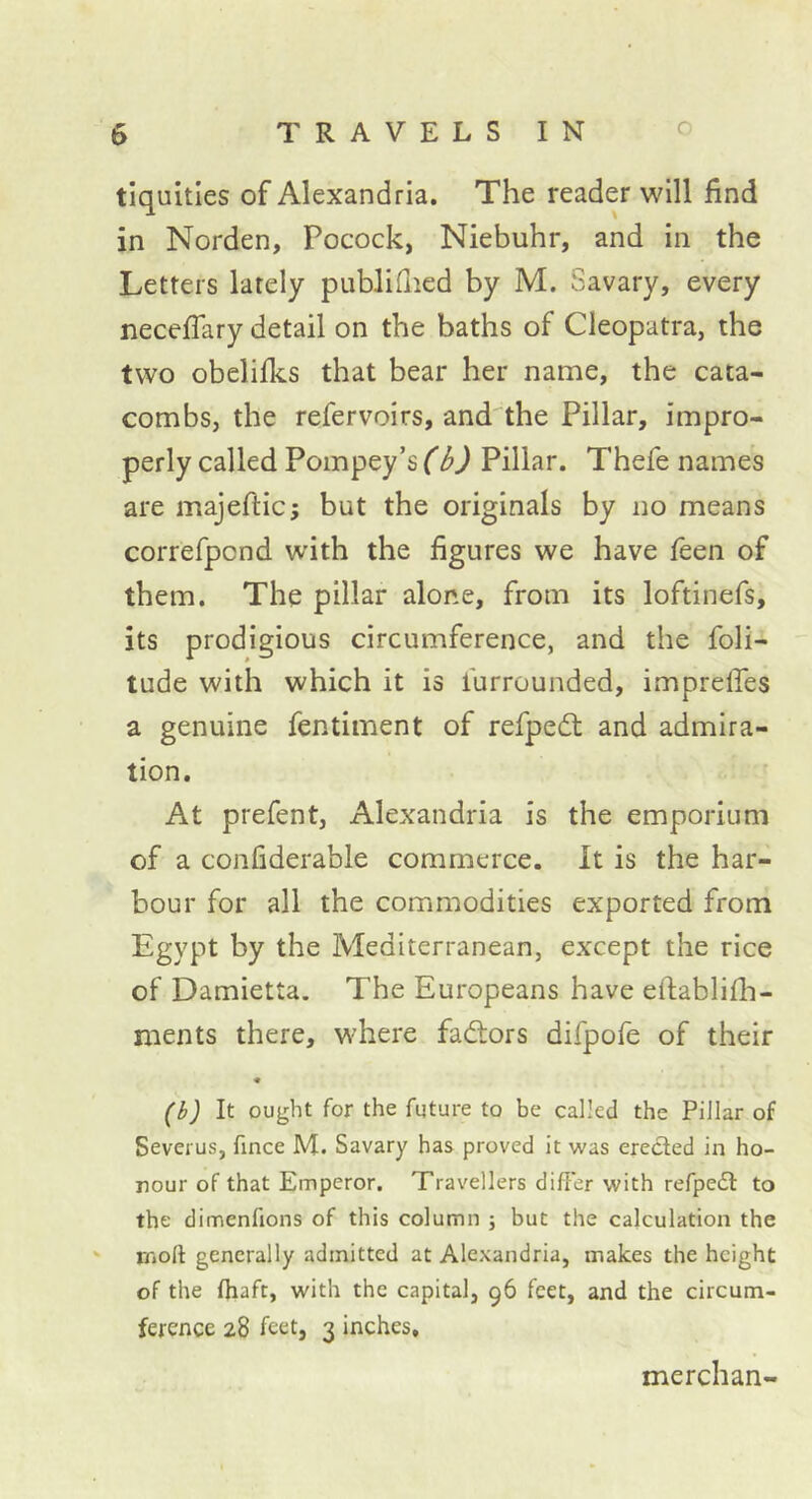 tiquities of Alexandria. The reader will find in Norden, Pocock, Niebuhr, and in the Letters lately publifiied by M. Savary, every neceflary detail on the baths of Cleopatra, the two obelilks that bear her name, the cata- combs, the refervoirs, and'the Pillar, impro- perly called Pompey’s (b) Pillar. Thefe names are majefticj but the originals by no means correfpcnd with the figures we have feen of them. The pillar alone, from its loftinefs, its prodigious circumference, and the foli- tude with which it is furrounded, impreffes a genuine fentiment of refpedt and admira- tion. At prefent, Alexandria is the emporium of a confiderable commerce. It is the har- bour for all the commodities exported from Egypt by the Mediterranean, except the rice of Damietta. The Europeans have efiablifh- ments there, where factors difpofe of their « (b) It ought for the future to be called the Pillar of Severus, fince M. Savary has proved it was eredled in ho- nour of that Emperor. Travellers differ with refpedl to the dimenfions of this column ; but the calculation the ' moft generally admitted at Alexandria, makes the height of the fliaft, with the capital, 96 feet, and the circum- ference 28 feet, 3 inches. merchan-