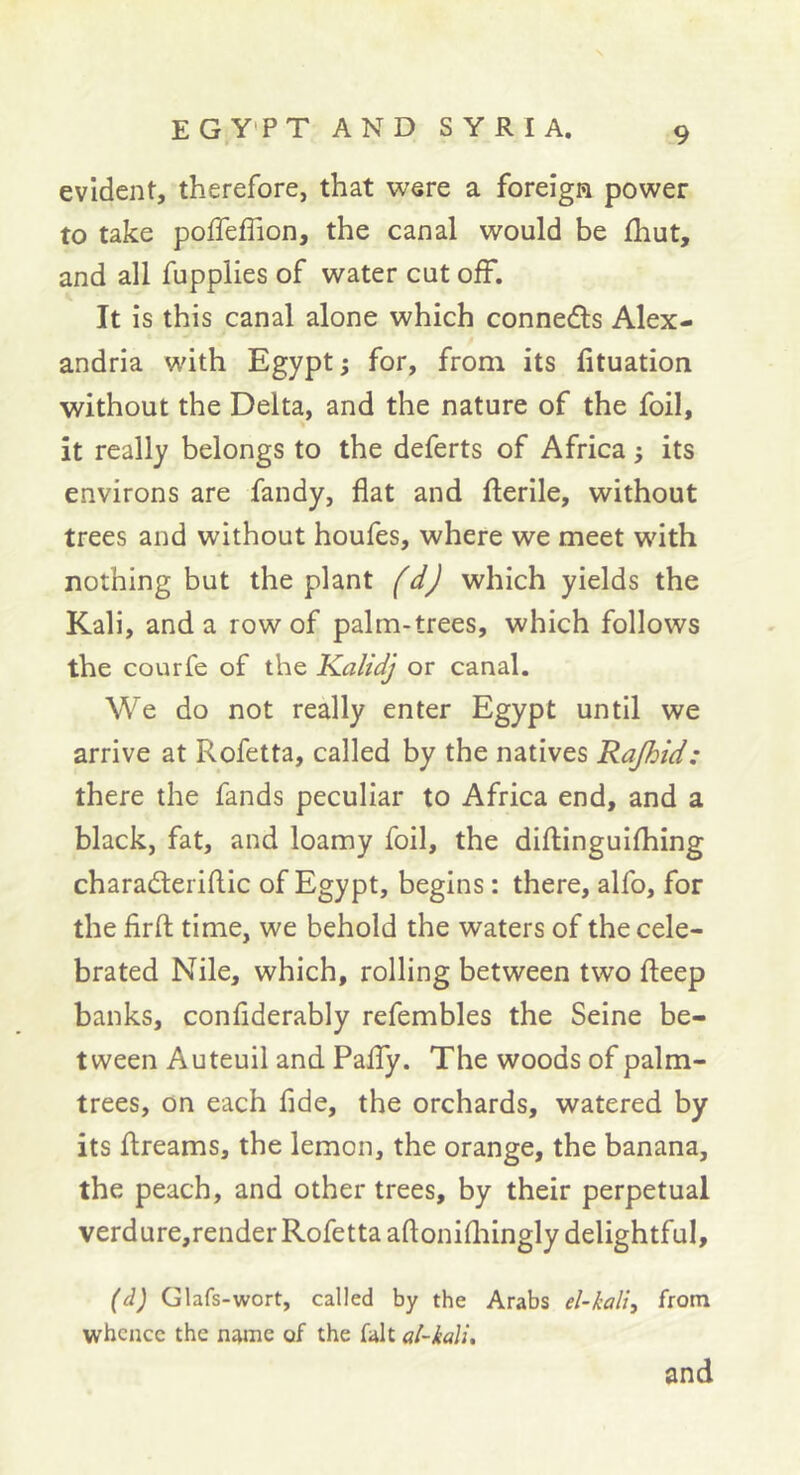 evident, therefore, that were a foreign power to take pofleffion, the canal would be Ihut, and all fupplies of water cut off. It is this canal alone which conneâ:s Alex- andria with Egypt j for, from its lituation without the Delta, and the nature of the foil, it really belongs to the deferts of Africa} its environs are fandy, flat and fterlle, without trees and without houfes, where we meet with nothing but the plant which yields the Kali, and a row of palm-trees, which follows the courfe of the Kalidj or canal. We do not really enter Egypt until we arrive at Rofetta, called by the natives Rajhid: there the fands peculiar to Africa end, and a black, fat, and loamy foil, the diftinguifhing charaderiflic of Egypt, begins : there, alfo, for the firfl; time, we behold the waters of the cele- brated Nile, which, rolling between two fteep banks, conflderably refembles the Seine be- tween Auteuil and PalTy. The woods of palm- trees, on each fide, the orchards, watered by its flireams, the lemon, the orange, the banana, the peach, and other trees, by their perpetual verdure,render Rofetta aftonifliingly delightful, (d) Glafs-wort, called by the Arabs el-kali:, from whence the name of the fait al-kaVu and