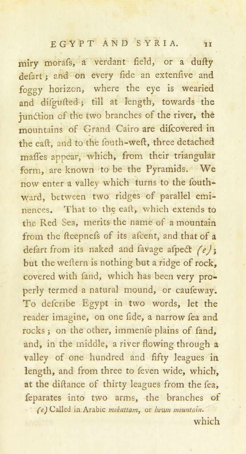 miry morafs, a verdant field, or a dufty defart -, and on every fide an extenfive and foggy horizon, where the eye is wearied and difgufted ; till at length, towards the junction of the two branches of the river, thé mountains of Grand Cairo are difcovered in the eaft, and to the fouth-weft, three detached maffes appear, which, from their triangular form, are known to be the Pyramids. We now enter a valley which turns to the fouth- ward, between two ridges of parallel emi- nences. That to the eaft, which extends to the Red Sea, merits the name of a mountain from the fteepnefs of its afeent, and that of a defart from its naked and favage afpeét feji but the weftern is nothing but a ridge of rock, covered with fand, which has been very pro- perly termed a natural mound, or caufeway. To deferibe Egypt in two words, let the reader imagine, on one fide, a narrow fea and rocks ; on the'other, immenfe plains of fand, and, in the middle, a river flowing through a valley of one hundred and fifty leagues in length, and from three to feven wide, which, at the diftance of thirty leagues from the fea, feparates into two arms, the branches of (e) Called in Arabic tnokattam, or hewn ?nountain. which «