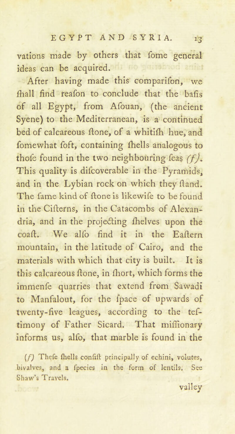 valions made by others that fome general ideas can be acquired. After having made this comparifon, we fhall find reafon to conclude that the bafis of all Egypt, from Afouan, (the ancient Syene) to the Mediterranean, is æ continued bed of calcareous ftone, of a whitifli hue, and fomewhat foft, containing (hells analogous to thofe found in the two neighbouring feas (f). This quality is difcoverable in the Pyramids, and in the Lybian rock on which they fiand. The fame kind of ftone is likewife to be found in the Cifterns, in the Catacombs of Alexan- dria, and in the projecfting (helves upon the coaft. We alfo find it in the Eaftern mountain, in the latitude of Cairo, and the materials with which that city is built. It is this calcareous ftone, in (hort, which forms the immenfe quarries that extend from Savvadi to Manfalout, for the (pace of upwards of twenty-five leagues, according to the tef- timony of Father Sicard. That miflionary informs us, alfo, that marble is found in the Thefe fhells conftft principally of echini, volutes, bivalves, and a fpecies in the form of lentils. See Shaw’s Travels. valley