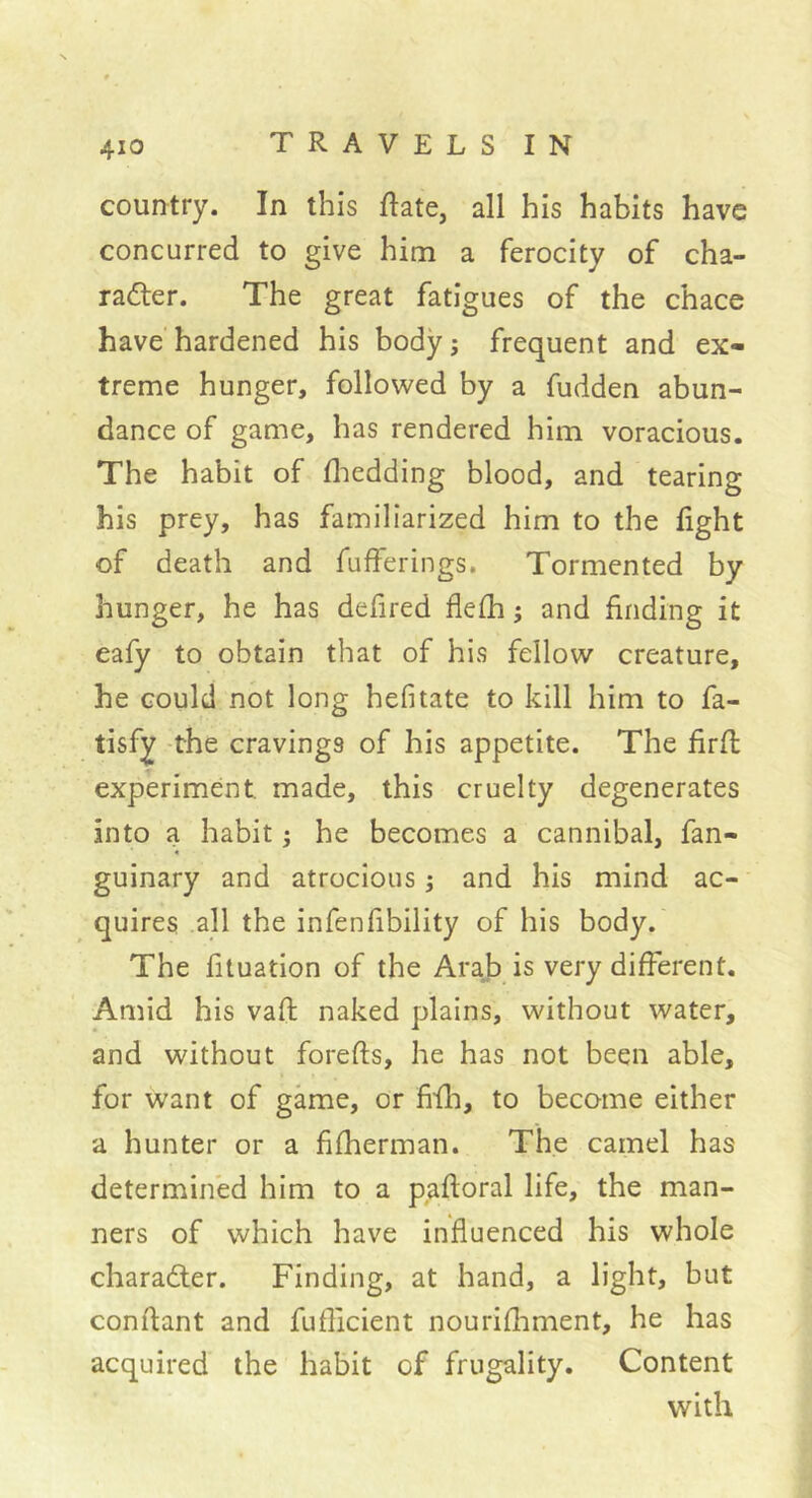 country. In this ftate, all his habits have concurred to give him a ferocity of cha- racter. The great fatigues of the chace have hardened his body ; frequent and ex- treme hunger, followed by a fudden abun- dance of game, has rendered him voracious. The habit of fliedding blood, and tearing his prey, has familiarized him to the fight of death and fufferings. Tormented by hunger, he has defired flefh ; and finding it eafy to obtain that of his fellow creature, he could not long hefitate to kill him to fa- tisfy the cravings of his appetite. The firft experiment made, this cruelty degenerates into a habit ; he becomes a cannibal, fan- guinary and atrocious ; and his mind ac- quires all the infenfibility of his body. The fituation of the Arab is very different. Amid his vaft naked plains, without water, and without forefts, he has not been able, for want of game, or fifli, to become either a hunter or a fifherman. The camel has determined him to a paftoral life, the man- ners of which have influenced his whole character. Finding, at hand, a light, but confiant and fuflicient nourifliment, he has acquired the habit of frugality. Content with